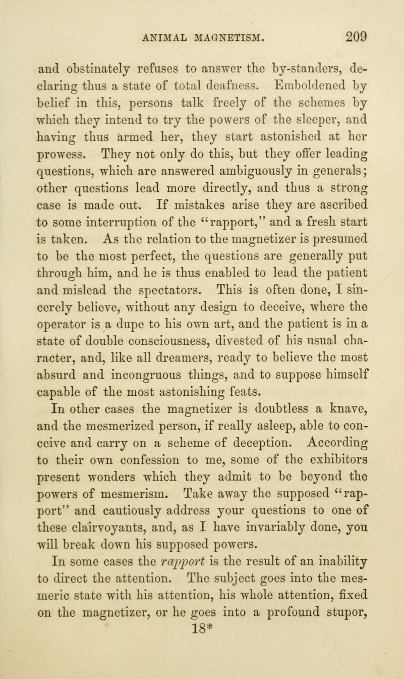 and obstinately refuses to answer the by-standers, de- claring thus a state of total deafness. Emboldened by belief in this, persons talk freely of the schemes by which they intend to try the powers of the sleeper, and having thus armed her, they start astonished at her prowess. They not only do this, but they offer leading questions, which are answered ambiguously in generals; other questions lead more directly, and thus a strong case is made out. If mistakes arise they are ascribed to some interruption of the ''rapport, and a fresh start is taken. As the relation to the magnetizer is presumed to be the most perfect, the questions are generally put through him, and he is thus enabled to lead the patient and mislead the spectators. This is often done, I sin- cerely believe, without any design to deceive, where the operator is a dupe to his own art, and the patient is in a state of double consciousness, divested of his usual cha- racter, and, like all dreamers, ready to believe the most absurd and incongruous things, and to suppose himself capable of the most astonishing feats. In other cases the magnetizer is doubtless a knave, and the mesmerized person, if really asleep, able to con- ceive and carry on a scheme of deception. According to their own confession to me, some of the exhibitors present wonders which they admit to be beyond the powers of mesmerism. Take away the supposed rap- port and cautiously address your questions to one of these clairvoyants, and, as I have invariably done, you will break down his supposed powers. In some cases the rapport is the result of an inability to direct the attention. The subject goes into the mes- meric state with his attention, his whole attention, fixed on the magnetizer, or he goes into a profound stupor, 18*