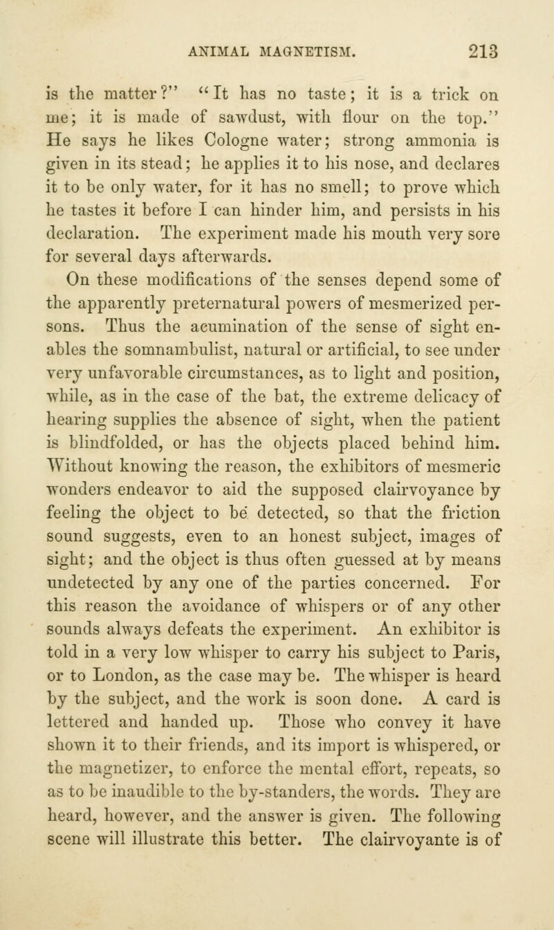is the matter? It has no taste; it is a trick on me; it is made of sawdust, with flour on the top. He says he likes Cologne water; strong ammonia is given in its stead; he applies it to his nose, and declares it to be only water, for it has no smell; to prove which he tastes it before I can hinder him, and persists in his declaration. The experiment made his mouth very sore for several days afterwards. On these modifications of the senses depend some of the apparently preternatural powers of mesmerized per- sons. Thus the aeumination of the sense of sight en- ables the somnambulist, natural or artificial, to see under very unfavorable circumstances, as to light and position, while, as in the case of the bat, the extreme delicacy of hearing supplies the absence of sight, when the patient is blindfolded, or has the objects placed behind him. Without knowing the reason, the exhibitors of mesmeric wonders endeavor to aid the supposed clairvoyance by feeling the object to be detected, so that the friction sound suggests, even to an honest subject, images of sight; and the object is thus often guessed at by means undetected by any one of the parties concerned. For this reason the avoidance of whispers or of any other sounds always defeats the experiment. An exhibitor is told in a very low whisper to carry his subject to Paris, or to London, as the case may be. The whisper is heard by the subject, and the work is soon done. A card is lettered and handed up. Those who convey it have shown it to their friends, and its import is whispered, or the magnetizer, to enforce the mental efibrt, repeats, so as to be inaudible to the by-standers, the words. They are heard, however, and the answer is given. The following scene will illustrate this better. The clairvoyante is of
