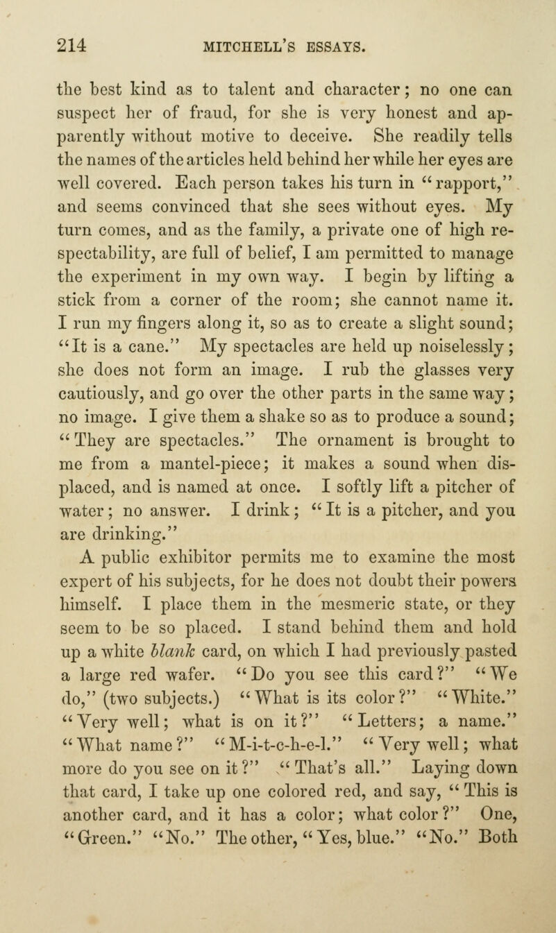the best kind as to talent and character; no one can suspect her of fraud, for she is very honest and ap- parently without motive to deceive. She readily tells the names of the articles held behind her while her eyes are well covered. Each person takes his turn in  rapport, and seems convinced that she sees without eyes. My turn comes, and as the family, a private one of high re- spectability, are full of belief, I am permitted to manage the experiment in my own way. I begin by lifting a stick from a corner of the room; she cannot name it. I run my fingers along it, so as to create a slight sound; It is a cane. My spectacles are held up noiselessly; she does not form an image. I rub the glasses very cautiously, and go over the other parts in the same way; no image. I give them a shake so as to produce a sound; They are spectacles. The ornament is brought to me from a mantel-piece; it makes a sound when dis- placed, and is named at once. I softly lift a pitcher of water; no answer. I drink;  It is a pitcher, and you are drinking. A public exhibitor permits me to examine the most expert of his subjects, for he does not doubt their powers himself. I place them in the mesmeric state, or they seem to be so placed. I stand behind them and hold up a white blank card, on which I had previously pasted a large red wafer. Do you see this card? We do, (two subjects.) What is its color? White. Very well; what is on it? Letters; a name.  What name ?  M-i-t-c-h-e-1.  Very well; what more do you see on it? . That's all. Laying down that card, I take up one colored red, and say,  This is another card, and it has a color; what color? One, Green. No. The other,  Yes, blue. No. Both