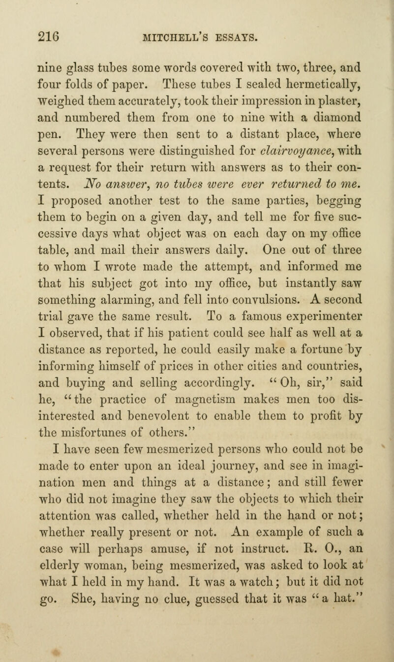 nine glass tubes some words covered with two, three, and four folds of paper. These tubes I sealed hermetically, weighed them accurately, took their impression in plaster, and numbered them from one to nine with a diamond pen. They were then sent to a distant place, where several persons were distinguished for clairvoyance^ with a request for their return with answers as to their con- tents. No answer, no tubes were ever returned to me. I proposed another test to the same parties, begging them to begin on a given day, and tell me for five suc- cessive days what object was on each day on my office table, and mail their answers daily. One out of three to whom I wrote made the attempt, and informed me that his subject got into my office, but instantly saw something alarming, and fell into convulsions. A second trial gave the same result. To a famous experimenter I observed, that if his patient could see half as well at a distance as reported, he could easily make a fortune by informing himself of prices in other cities and countries, and buying and selling accordingly. '' Oh, sir, said he, the practice of magnetism makes men too dis- interested and benevolent to enable them to profit by the misfortunes of others. I have seen few mesmerized persons who could not be made to enter upon an ideal journey, and see in imagi- nation men and things at a distance; and still fewer who did not imagine they saw the objects to which their attention was called, whether held in the hand or not; whether really present or not. An example of such a case will perhaps amuse, if not instruct. R. 0., an elderly woman, being mesmerized, was asked to look at what I held in my hand. It was a watch; but it did not go. She, having no clue, guessed that it was a hat.