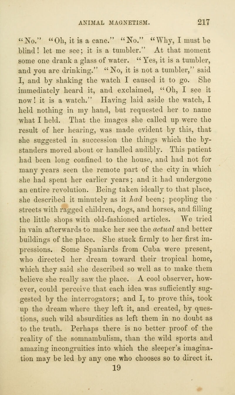 *'No. Oh, it is a cane. No. Why, I must be blind I let me see; it is a tumbler. At that moment some one drank a glass of water.  Yes, it is a tumbler, and you are drinking. No, it is not a tumbler, said I, and by shaking the watch I caused it to go. She immediately heard it, and exclaimed, Oh, I see it now! it is a watch. Having laid aside the watch, I held nothing in my hand, but requested her to name what I held. That the images she called up were the result of her hearing, was made evident by this, that she suggested in succession the things which the by- standers moved about or handled audibly. This patient had been lonc^ confined to the house, and had not for many years seen the remote part of the city in which she had spent her earlier years; and it had undergone an entire revolution. Being taken ideally to that place, she described it minutely as it had been; peopling the streets with ragged children, dogs, and horses, and filling the little shops with old-fashioned articles. We tried in vain afterwards to make her see the actual and better buildings of the place. She stuck firmly to her first im- pressions. Some Spaniards from Cuba were present, who directed her dream toward their tropical home, which they said she described so well as to make them believe she really saw the place. A cool observer, how- ever, could perceive that each idea was sufficiently sug- gested by the interrogators; and I, to prove this, took up the dream where they left it, and created, by ques- tions, such wild absurdities as left them in no doubt as to the truth. Perhaps there is no better proof of the reality of the somnambulism, than the wild sports and amazing incongruities into which the sleeper's imagina- tion may be led by any one who chooses so to direct it. 19