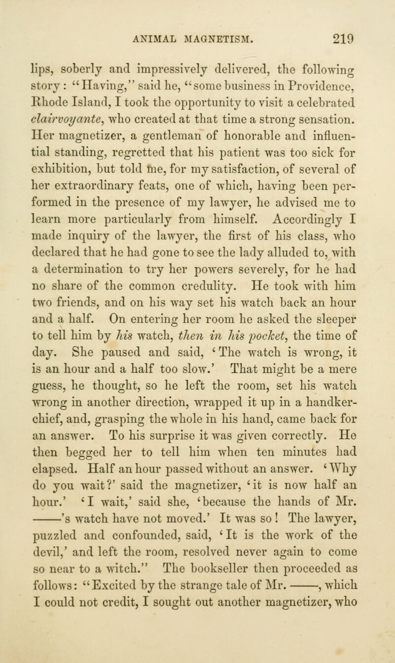 lips, soberly and impressively delivered, the following story :  Having, said he, *'some business in Providence, Rhode Island, I took the opportunity to visit a celebrated clairvoyante, who created at that time a strong sensation. Her magnetizer, a gentleman of honorable and influen- tial standing, regretted that his patient was too sick for exhibition, but told me, for my satisfaction, of several of her extraordinary feats, one of which, having been per- formed in the presence of my lawyer, he advised me to learn more particularly from himself. Accordingly I made inquiry of the lawyer, the first of his class, who declared that he had gone to see the lady alluded to, with a determination to try her powers severely, for he had no share of the common credulity. He took with him two friends, and on his way set his watch back an hour and a half. On entering her room he asked the sleeper to tell him by his watch, then in his pockety the time of day. She paused and said, ' The watch is wrong, it is an hour and a half too slow.' That might be a mere guess, he thought, so he left the room, set his watch wrong in another direction, wrapped it up in a handker- chief, and, grasping the whole in his hand, came back for an answer. To his surprise it was given correctly. He then begged her to tell him when ten minutes had elapsed. Half an hour passed without an answer. ' Why do you wait?' said the magnetizer, 'it is now half an hour.' 'I wait,' said she, 'because the hands of Mr. 's watch have not moved.' It was so ! The lawyer, puzzled and confounded, said, ' It is the work of the devil,' and left the room, resolved never again to come so near to a witch. The bookseller then proceeded as follows: Excited by the strange tale of Mr. , which I could not credit, I sought out another magnetizer, who