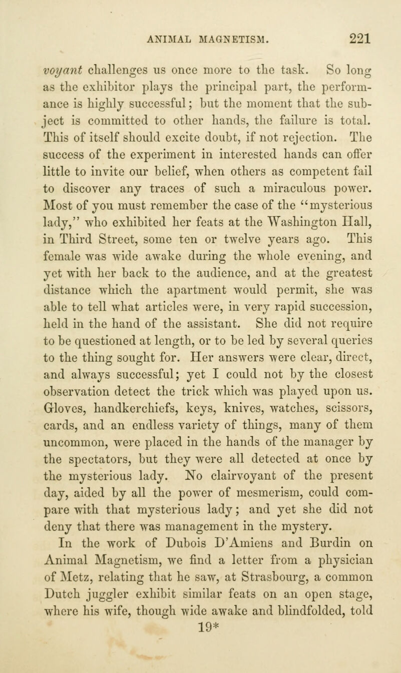 voyant challenges us once more to the task. So long as the exhibitor plays the principal part, the perform- ance is highly successful; but the moment that the sub- ject is committed to other hands, the failure is total. This of itself should excite doubt, if not rejection. The success of the experiment in interested hands can offer little to invite our belief, when others as competent fail to discover any traces of such a miraculous power. Most of you must remember the case of the mysterious lady, who exhibited her feats at the Washington Hall, in Third Street, some ten or twelve years ago. This female was wide awake during the whole evening, and yet with her back to the audience, and at the greatest distance which the apartment would permit, she was able to tell what articles were, in very rapid succession, held in the hand of the assistant. She did not require to be questioned at length, or to be led by several queries to the thing sought for. Her answers were clear, direct, and always successful; yet I could not by the closest observation detect the trick which was played upon us. Gloves, handkerchiefs, keys, knives, watches, scissors, cards, and an endless variety of things, many of them uncommon, were placed in the hands of the manager by the spectators, but they were all detected at once by the mysterious lady. No clairvoyant of the present day, aided by all the power of mesmerism, could com- pare with that mysterious lady; and yet she did not deny that there was management in the mystery. In the work of Dubois D'Amiens and Burdin on Animal Magnetism, we find a letter from a physician of Metz, relating that he saw, at Strasbourg, a common Dutch juggler exhibit similar feats on an open stage, where his wife, though wide awake and blindfolded, told 19*