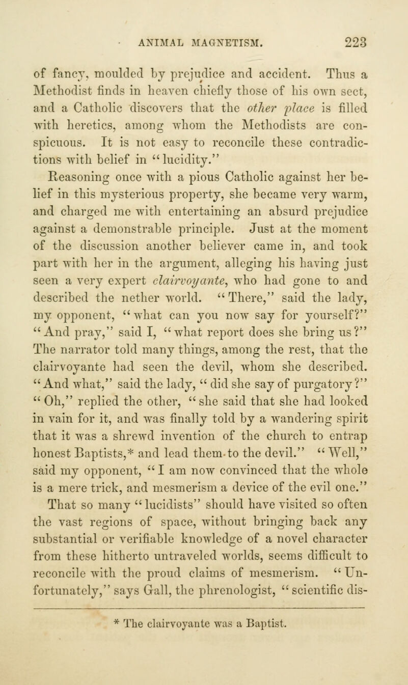 of fancy, moulded bj prejudice and accident. Thus a Methodist finds in heaven chiefly those of his own sect, and a Catholic discovers that the other i^lace is filled with heretics, among whom the Methodists are con- spicuous. It is not easy to reconcile these contradic- tions with belief in lucidity. Reasoning once with a pious Catholic against her be- lief in this mysterious property, she became very warm, and charged me with entertaining an absurd prejudice against a demonstrable principle. Just at the moment of the discussion another believer came in, and took part with her in the argument, alleging his having just seen a very expert dairvoyante^ who had gone to and described the nether world. There, said the lady, my opponent, what can you now say for yourself? And pray, said I, what report does she bring us? The narrator told many things, among the rest, that the clairvoyante had seen the devil, whom she described. And what, said the lady,  did she say of purgatory?  Oh, replied the other,  she said that she had looked in vain for it, and was finally told by a wandering spirit that it was a shrewd invention of the church to entrap honest Baptists,* and lead them-to the devil.  Well, said my opponent,  I am now convinced that the whole is a mere trick, and mesmerism a device of the evil one. That so many lucidists should have visited so often the vast regions of space, without bringing back any substantial or verifiable knowledge of a novel character from these hitherto untraveled worlds, seems difficult to reconcile with the proud claims of mesmerism.  Un- fortunately, says Gall, the phrenologist,  scientific dis- * The clairvoyante was a Baptist.