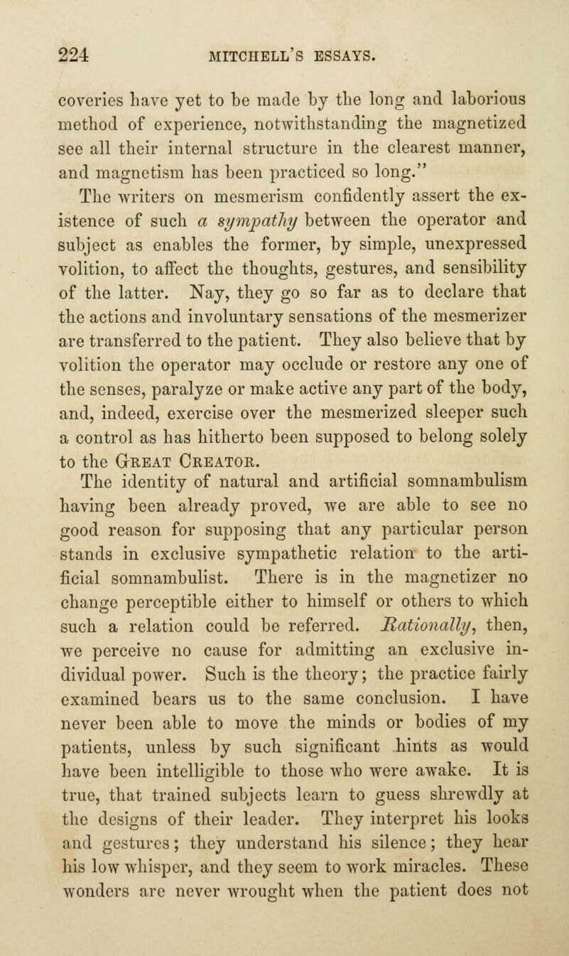 coveries have yet to be made by the long and laborious method of experience, notwithstanding the magnetized see all their internal structure in the clearest manner, and magnetism has been practiced so long. The writers on mesmerism confidently assert the ex- istence of such a sympathy between the operator and subject as enables the former, by simple, unexpressed volition, to affect the thoughts, gestures, and sensibility of the latter. Nay, they go so far as to declare that the actions and involuntary sensations of the mesmerizer are transferred to the patient. They also believe that by volition the operator may occlude or restore any one of the senses, paralyze or make active any part of the body, and, indeed, exercise over the mesmerized sleeper such a control as has hitherto been supposed to belong solely to the Great Creator. The identity of natural and artificial somnambulism having been already proved, we are able to see no good reason for supposing that any particular person stands in exclusive sympathetic relation to the arti- ficial somnambulist. There is in the magnetizer no change perceptible either to himself or others to which such a relation could be referred. Rationally^ then, we perceive no cause for admitting an exclusive in- dividual power. Such is the theory; the practice fairly examined bears us to the same conclusion. I have never been able to move the minds or bodies of my patients, unless by such significant hints as would have been intelligible to those who were awake. It is true, that trained subjects learn to guess shrewdly at the designs of their leader. They interpret his looks and gestures; they understand his silence; they hear his low whisper, and they seem to work miracles. These wonders are never wrought when the patient does not