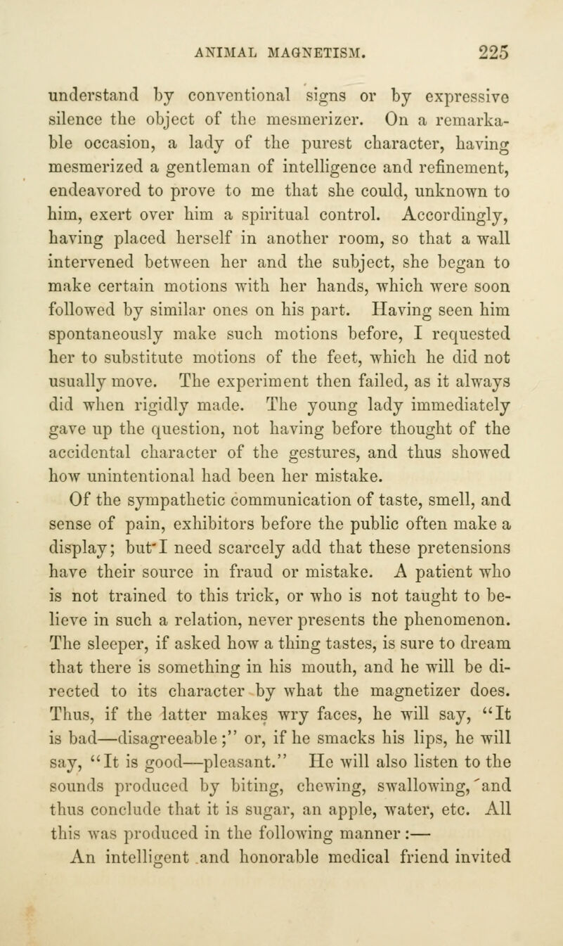 understand by conventional signs or by expressive silence the object of the mesmerizer. On a remarka- ble occasion, a lady of the purest character, having mesmerized a gentleman of intelligence and refinement, endeavored to prove to me that she could, unknown to him, exert over him a spiritual control. Accordingly, having placed herself in another room, so that a wall intervened between her and the subject, she began to make certain motions with her hands, which were soon followed by similar ones on his part. Having seen him spontaneously make such motions before, I requested her to substitute motions of the feet, which he did not usually move. The experiment then failed, as it always did when rigidly made. The young lady immediately gave up the question, not having before thought of the accidental character of the gestures, and thus showed how unintentional had been her mistake. Of the sympathetic communication of taste, smell, and sense of pain, exhibitors before the public often make a display; but'I need scarcely add that these pretensions have their source in fraud or mistake. A patient who is not trained to this trick, or who is not taught to be- lieve in such a relation, never presents the phenomenon. The sleeper, if asked how a thing tastes, is sure to dream that there is something in his mouth, and he will be di- rected to its character by what the magnetizer does. Thus, if the latter makes wry faces, he will say, It is bad—disagreeable; or, if he smacks his lips, he will say, It is good—pleasant. He will also listen to the sounds produced by biting, chewing, swallowing,'and thus conclude that it is sugar, an apple, water, etc. All this was produced in the following manner:— An intelligent .and honorable medical friend invited