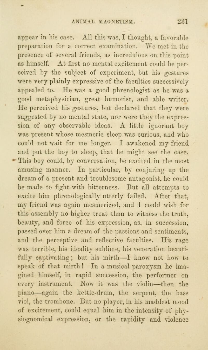 appear in his case. All tliis was, I tliouglit, a favorable preparation for a correct examination. We met in the presence of several friends, as incredulous on this point as himself. At first no mental excitement could be per- ceived by the subject of experiment, but his gestures were very plainly expressive of the faculties successively appealed to. He was a good phrenologist as he was a good metaphysician, great humorist, and able writer. He perceived his gestures, but declared that they were suggested by no mental state, nor were they the expres- sion of any observable ideas. A little ignorant boy was present whose mesmeric sleep was curious, and who could not wait for me longer. I awakened my friend and put the boy to sleep, that he might see the case. This boy could, by conversation, be excited in the most amusing manner. In particular, by conjuring up the dream of a present and troublesome antagonist, he could be made to fight with bitterness. But all attempts to excite him phrenologically utterly failed. After that, my friend was again mesmerized, and I could wish for this assembly no higher treat than to witness the truth, beauty, and force of his expression, as, in succession, passed over him a dream of the passions and sentiments, and the perceptive and reflective faculties. His rage was terrible, his ideality sublime, his veneration beauti- fully captivating; but his mirth—I know not how to speak of that mirth! In a musical paroxysm he ima- gined himself, in rapid succession, the performer on every instrument. Now it was the violin—then the piano—again the kettle-drum, the serpent, the bass viol, the trombone. But no player, in his maddest mood of excitement, could equal him in the intensity of phy- siognomical expression, or the rapidity and violence