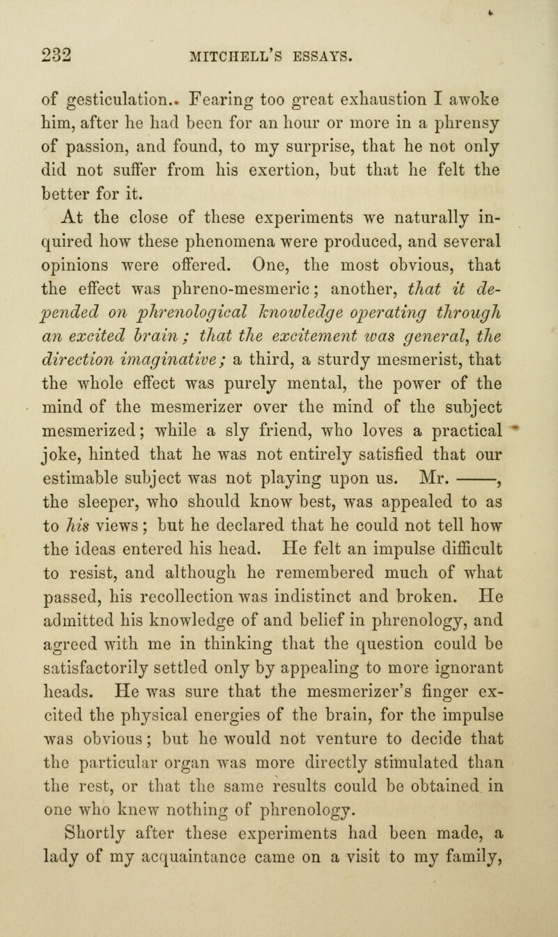 of gesticulation.. Fearing too great exhaustion I awoke him, after he had been for an hour or more in a phrensy of passion, and found, to my surprise, that he not only did not suffer from his exertion, but that he felt the better for it. At the close of these experiments we naturally in- quired how these phenomena were produced, and several opinions were offered. One, the most obvious, that the effect was phreno-mesmeric; another, that it de- pended on pkrenological knowledge operating through an excited brain ; that the excitement ivas general, the direction imaginative; a third, a sturdy mesmerist, that the whole effect was purely mental, the power of the mind of the mesmerizer over the mind of the subject mesmerized; while a sly friend, who loves a practical joke, hinted that he was not entirely satisfied that our estimable subject was not playing upon us. Mr. , the sleeper, who should know best, was appealed to as to his views; but he declared that he could not tell how the ideas entered his head. He felt an impulse difficult to resist, and although he remembered much of what passed, his recollection was indistinct and broken. He admitted his knowledge of and belief in phrenology, and agreed with me in thinking that the question could be satisfactorily settled only by appealing to more ignorant heads. He was sure that the mesmerizer's finger ex- cited the physical energies of the brain, for the impulse was obvious; but he would not venture to decide that the particular organ was more directly stimulated than the rest, or that the same results could be obtained in one who knew nothing of phrenology. Shortly after these experiments had been made, a lady of my acquaintance came on a visit to my fjimily,