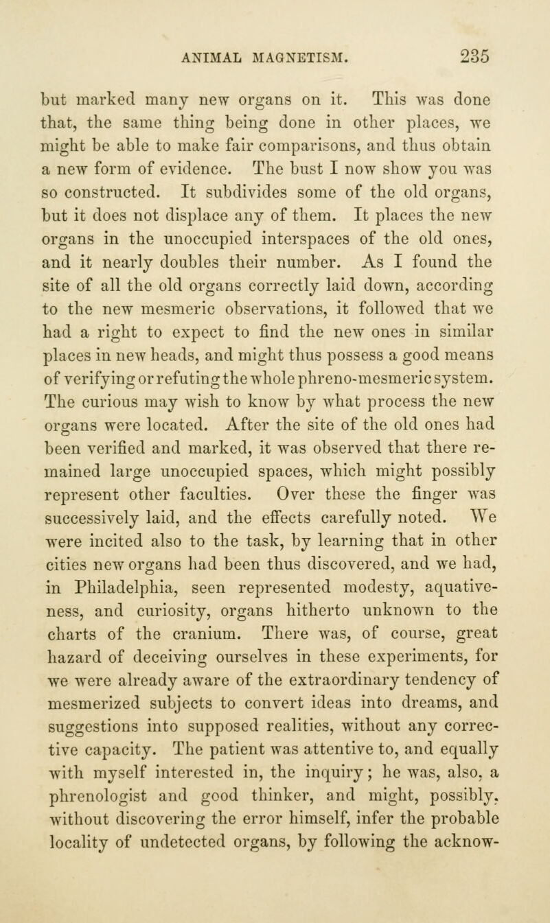 9?.r. but marked many new organs on it. This was done that, the same thing being done in other places, we might be able to make fair comparisons, and thus obtain a new form of evidence. The bust I now show you was so constructed. It subdivides some of the old organs, but it does not displace any of them. It places the new organs in the unoccupied interspaces of the old ones, and it nearly doubles their number. As I found the site of all the old organs correctly laid down, according to the new mesmeric observations, it followed that we had a right to expect to find the new ones in similar places in new heads, and might thus possess a good means of verifying or refuting the whole phreno-mesmeric system. The curious may wish to know by what process the new organs were located. After the site of the old ones had been verified and marked, it was observed that there re- mained large unoccupied spaces, which might possibly represent other faculties. Over these the finger was successively laid, and the effects carefully noted. We were incited also to the task, by learning that in other cities new organs had been thus discovered, and we had, in Philadelphia, seen represented modesty, aquative- ness, and curiosity, organs hitherto unknown to the charts of the cranium. There was, of course, great hazard of deceiving ourselves in these experiments, for we were already aware of the extraordinary tendency of mesmerized subjects to convert ideas into dreams, and suggestions into supposed realities, without any correc- tive capacity. The patient was attentive to, and equally with myself interested in, the inquiry; he was, also, a phrenologist and good thinker, and might, possibly, without discovering the error himself, infer the probable locality of undetected organs, by following the acknow-