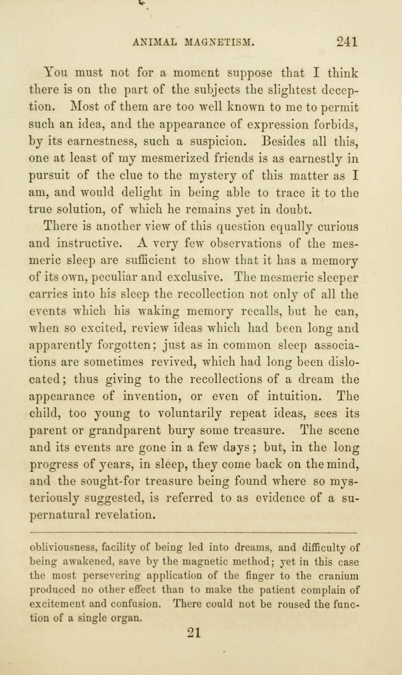You must not for a moment suppose that I think there is on the part of the subjects the slightest decep- tion. Most of them are too well known to me to permit such an idea, and the appearance of expression forbids, by its earnestness, such a suspicion. Besides all this, one at least of mj mesmerized friends is as earnestly in pursuit of the clue to the mystery of this matter as I am, and would delight in being able to trace it to the true solution, of which he remains yet in doubt. There is another view of this question equally curious and instructive. A very few observations of the mes- meric sleep are sufficient to show that it has a memory of its own, peculiar and exclusive. The mesmeric sleeper carries into his sleep the recollection not only of all the events which his waking memory recalls, but he can, when so excited, review ideas which had been long and apparently forgotten; just as in common sleep associa- tions are sometimes revived, which had long been dislo- cated; thus giving to the recollections of a dream the appearance of invention, or even of intuition. The child, too young to voluntarily repeat ideas, sees its parent or grandparent bury some treasure. The scene and its events are gone in a few days; but, in the long progress of years, in sleep, they come back on the mind, and the sought-for treasure being found where so mys- teriously suggested, is referred to as evidence of a su- pernatural revelation. obliviousness, facility of being led into dreams, and difficulty of being awakened, save by the magnetic method; yet in this case the most persevering application of the finger to the cranium produced no other effect than to make the patient complain of excitement and confusion. There could not be roused the func- tion of a single organ. 21