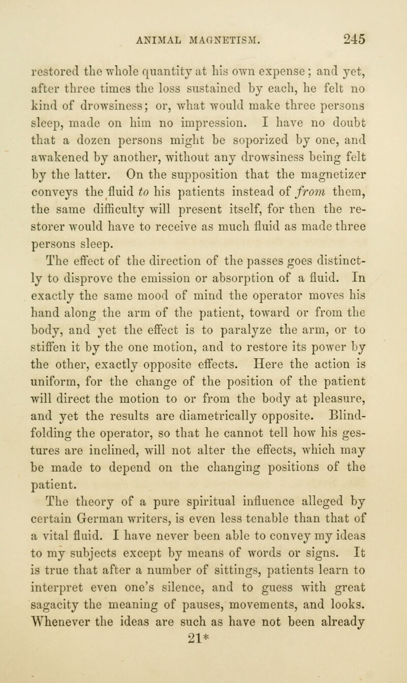 restored the whole quantity at his own expense; and yet, after three times the loss sustained by each, he felt no kind of drowsiness; or, what would make three persons sleep, made on him no impression. I have no doubt that a dozen persons might be soporized by one, and awakened by another, without any drowsiness being felt by the latter. On the supposition that the magnetizer conveys the fluid ^o his patients instead of/rom them, the same difficulty will present itself, for then the re- storer would have to receive as much fluid as made three persons sleep. The efi'ect of the direction of the passes goes distinct- ly to disprove the emission or absorption of a fluid. In exactly the same mood of mind the operator moves his hand along the arm of the patient, toward or from the body, and yet the efi'ect is to paralyze the arm, or to stifibn it by the one motion, and to restore its power by the other, exactly opposite efi'ects. Here the action is uniform, for the change of the position of the patient will direct the motion to or from the body at pleasure, and yet the results are diametrically opposite. Blind- folding the operator, so that he cannot tell how his ges- tures are inclined, will not alter the effects, which may be made to depend on the changing positions of the patient. The theory of a pure spiritual influence alleged by certain German writers, is even less tenable than that of a vital fluid. I have never been able to convey my ideas to my subjects except by means of words or signs. It is true that after a number of sittings, patients learn to interpret even one's silence, and to guess with great sagacity the meaning of pauses, movements, and looks. Whenever the ideas are such as have not been already 21*