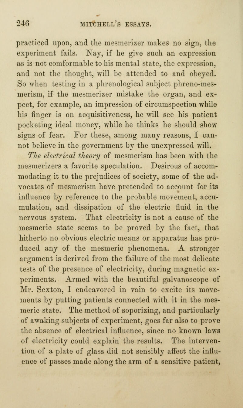 practiced upon, and the mesmerizer makes no sign, the experiment fails. Nay, if he give such an expression as is not comformable to his mental state, the expression, and not the thought, will be attended to and obeyed. So when testing in a phrenological subject phreno-mes- merism, if the mesmerizer mistake the organ, and ex- pect, for example, an impression of circumspection while his finger is on acquisitiveness, he will see his patient pocketing ideal money, while he thinks he should show signs of fear. For these, among many reasons, I can- not believe in the government by the unexpressed will. The electrical theory of mesmerism has been with the mesmerizers a favorite speculation. Desirous of accom- modating it to the prejudices of society, some of the ad- vocates of mesmerism have pretended to account for its influence by reference to the probable movement, accu- mulation, and dissipation of the electric fluid in the nervous system. That electricity is not a cause of the mesmeric state seems to be proved by the fact, that hitherto no obvious electric means or apparatus has pro- duced any of the mesmeric phenomena. A stronger argument is derived from the failure of the most delicate tests of the presence of electricity, during magnetic ex- periments. Armed with the beautiful galvanoscope of Mr. Sexton, I endeavored in vain to excite its move- ments by putting patients connected with it in the mes- meric state. The method of soporizing, and particularly of awaking subjects of experiment, goes far also to prove the absence of electrical influence, since no known laws of electricity could explain the results. The interven- tion of a plate of glass did not sensibly aflbct the influ- ence of passes made along the arm of a sensitive patient,