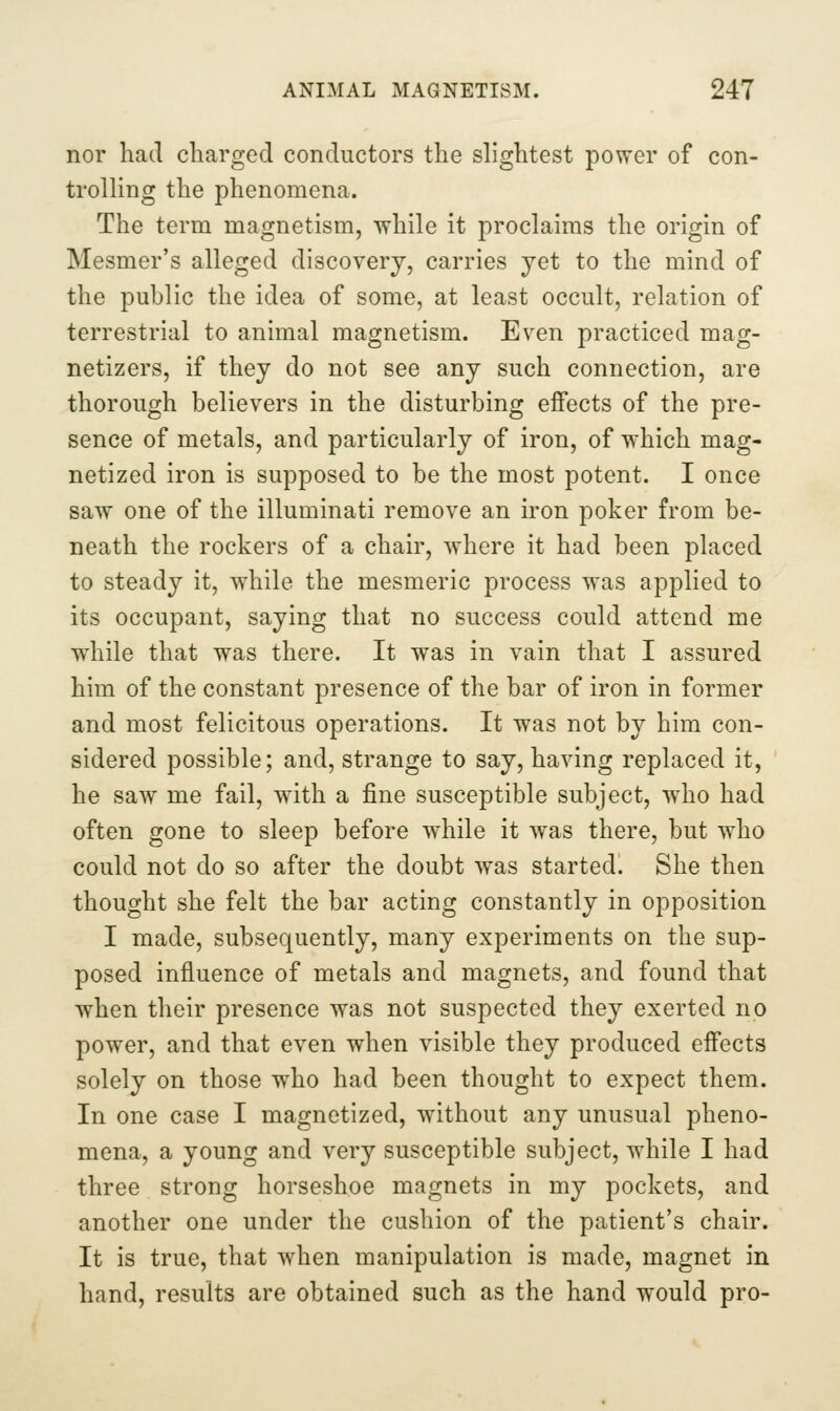 nor had cliarged conductors the slightest power of con- trolling the phenomena. The term magnetism, while it proclaims the origin of Mesmer's alleged discovery, carries yet to the mind of the public the idea of some, at least occult, relation of terrestrial to animal magnetism. Even practiced mag- netizers, if they do not see any such connection, are thorough believers in the disturbing effects of the pre- sence of metals, and particularly of iron, of which mag- netized iron is supposed to be the most potent. I once saw one of the illuminati remove an iron poker from be- neath the rockers of a chair, where it had been placed to steady it, while the mesmeric process was applied to its occupant, saying that no success could attend me while that was there. It was in vain that I assured him of the constant presence of the bar of iron in former and most felicitous operations. It was not by him con- sidered possible; and, strange to say, having replaced it, he saw me fail, with a fine susceptible subject, who had often gone to sleep before while it was there, but who could not do so after the doubt was started. She then thought she felt the bar acting constantly in opposition I made, subsequently, many experiments on the sup- posed influence of metals and magnets, and found that when their presence was not suspected they exerted no power, and that even when visible they produced effects solely on those who had been thought to expect them. In one case I magnetized, without any unusual pheno- mena, a young and very susceptible subject, while I had three strong horseshoe magnets in my pockets, and another one under the cushion of the patient's chair. It is true, that when manipulation is made, magnet in hand, results are obtained such as the hand would pro-