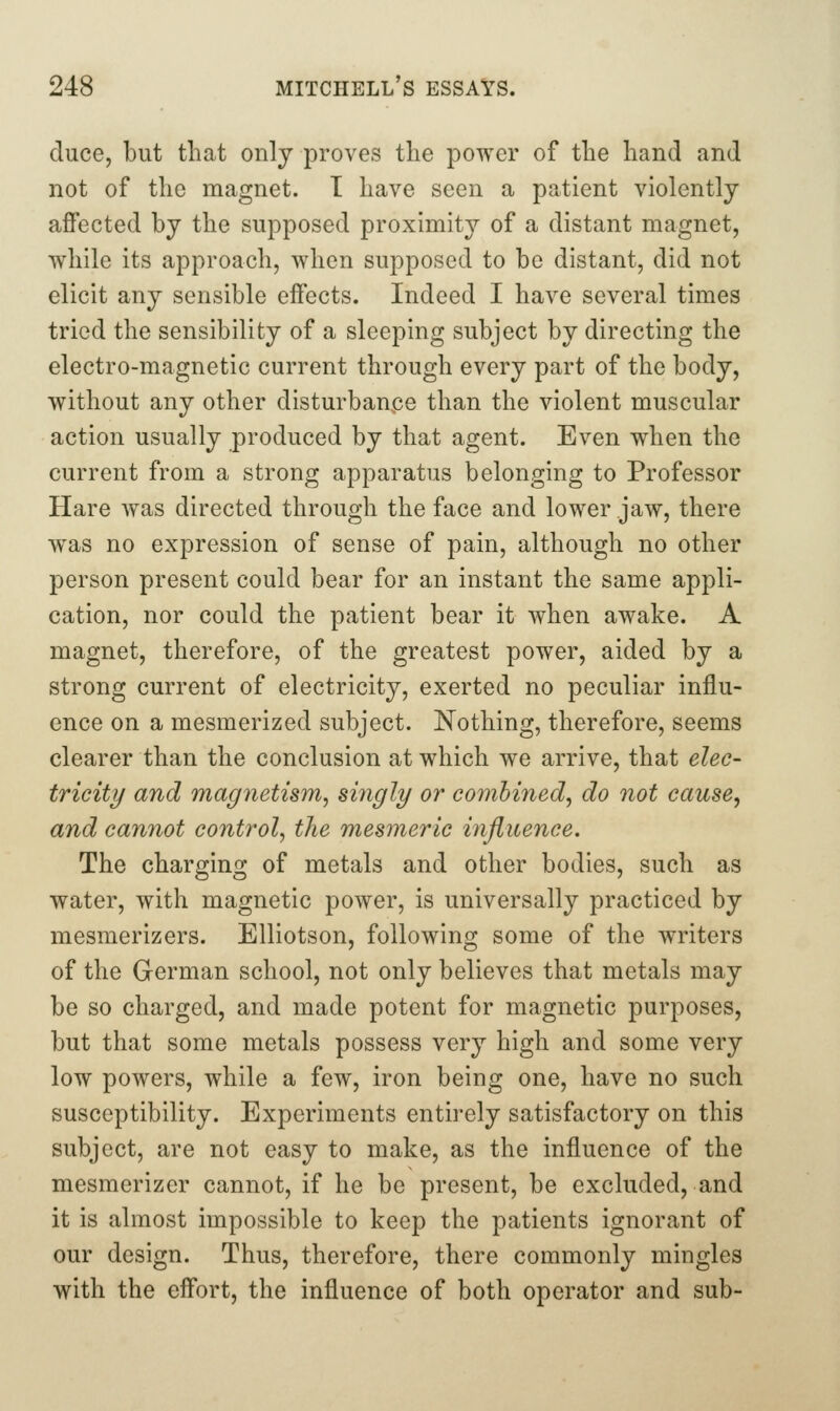 duce, but that only proves the power of the hand and not of the magnet. I have seen a patient violently affected by the supposed proximity of a distant magnet, while its approach, when supposed to be distant, did not elicit any sensible effects. Indeed I have several times tried the sensibility of a sleeping subject by directing the electro-magnetic current through every part of the body, without any other disturbance than the violent muscular action usually produced by that agent. Even when the current from a strong apparatus belonging to Professor Hare Avas directed through the face and lower jaw, there was no expression of sense of pain, although no other person present could bear for an instant the same appli- cation, nor could the patient bear it when awake. A magnet, therefore, of the greatest power, aided by a strong current of electricity, exerted no peculiar influ- ence on a mesmerized subject. Nothing, therefore, seems clearer than the conclusion at which we arrive, that elec- tricity and magnetism^ singly or combined^ do not cause, and cannot control, the mesmeric influence. The charging of metals and other bodies, such as water, with magnetic power, is universally practiced by mesmerizers. Elliotson, following some of the writers of the German school, not only believes that metals may be so charged, and made potent for magnetic purposes, but that some metals possess very high and some very low powers, while a few, iron being one, have no such susceptibility. Experiments entirely satisfactory on this subject, are not easy to make, as the influence of the mesmerizer cannot, if he be present, be excluded, and it is almost impossible to keep the patients ignorant of our design. Thus, therefore, there commonly mingles with the effort, the influence of both operator and sub-