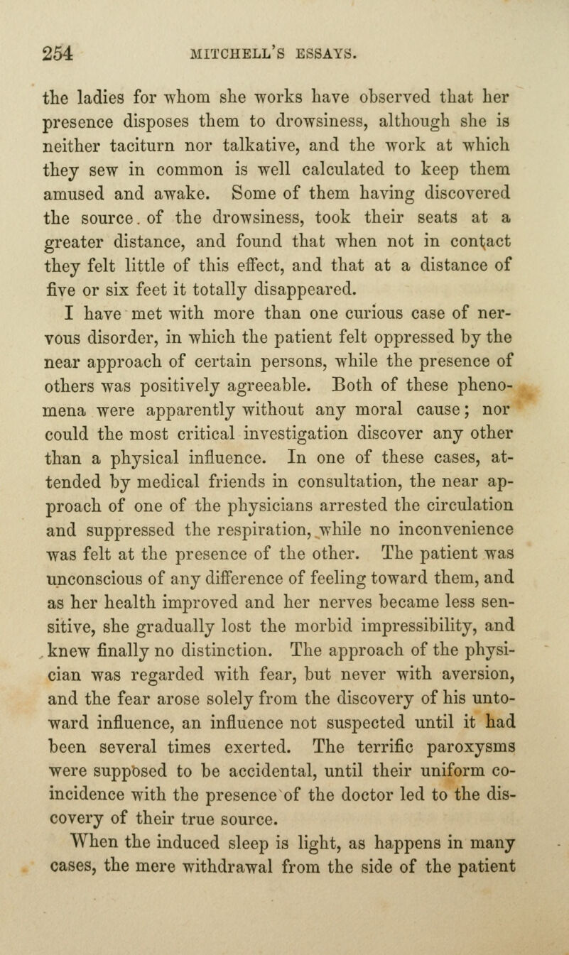 the ladies for whom she works have observed that her presence disposes them to drowsiness, although she is neither taciturn nor talkative, and the work at which they sew in common is well calculated to keep them amused and awake. Some of them having discovered the source. of the drowsiness, took their seats at a greater distance, and found that when not in contract they felt little of this effect, and that at a distance of five or six feet it totally disappeared. I have met with more than one curious case of ner- vous disorder, in which the patient felt oppressed by the near approach of certain persons, while the presence of others was positively agreeable. Both of these pheno- mena were apparently without any moral cause; nor could the most critical investigation discover any other than a physical influence. In one of these cases, at- tended by medical friends in consultation, the near ap- proach of one of the physicians arrested the circulation and suppressed the respiration, while no inconvenience was felt at the presence of the other. The patient was unconscious of any difference of feeling toward them, and as her health improved and her nerves became less sen- sitive, she gradually lost the morbid impressibility, and , knew finally no distinction. The approach of the physi- cian was regarded with fear, but never with aversion, and the fear arose solely from the discovery of his unto- ward influence, an influence not suspected until it had been several times exerted. The terrific paroxysms were supposed to be accidental, until their uniform co- incidence with the presence of the doctor led to the dis- covery of their true source. When the induced sleep is light, as happens in many cases, the mere withdrawal from the side of the patient