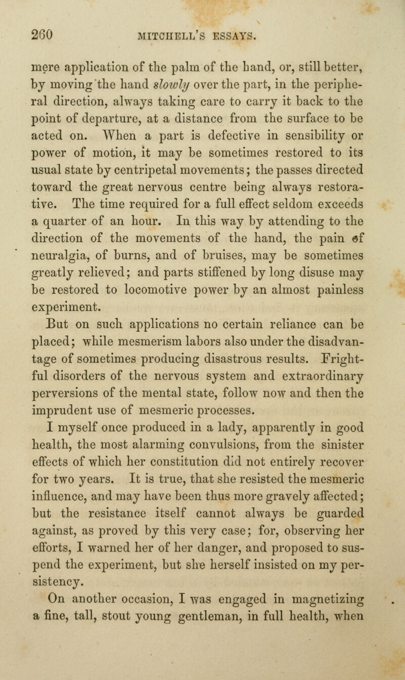 mere application of the palm of the hand, or, still better, by moving the hand slowly over the part, in the periphe- ral direction, always taking care to carry it back to the point of departure, at a distance from the surface to be acted on. When a part is defective in sensibility or power of motion, it may be sometimes restored to its usual state by centripetal movements; the passes directed toward the great nervous centre being always restora- tive. The time required for a full effect seldom exceeds a quarter of an hour. In this way by attending to the direction of the movements of the hand, the pain «f neuralgia, of burns, and of bruises, may be sometimes greatly relieved; and parts stiffened by long disuse may be restored to locomotive power by an almost painless experiment. But on such applications no certain reliance can be placed; while mesmerism labors also under the disadvan- tage of sometimes producing disastrous results. Fright- ful disorders of the nervous system and extraordinary perversions of the mental state, follow now and then the imprudent use of mesmeric processes. I myself once produced in a lady, apparently in good health, the most alarming convulsions, from the sinister effects of which her constitution did not entirely recover for two years. It is true, that she resisted the mesmeric influence, and may have been thus more gravely affected; but the resistance itself cannot always be guarded against, as proved by this very case; for, observing her efforts, I warned her of her danger, and proposed to sus- pend the experiment, but sire herself insisted on my per- sistency. On another occasion, I was engaged in magnetizing a fine, tall, stout young gentleman, in full health, when