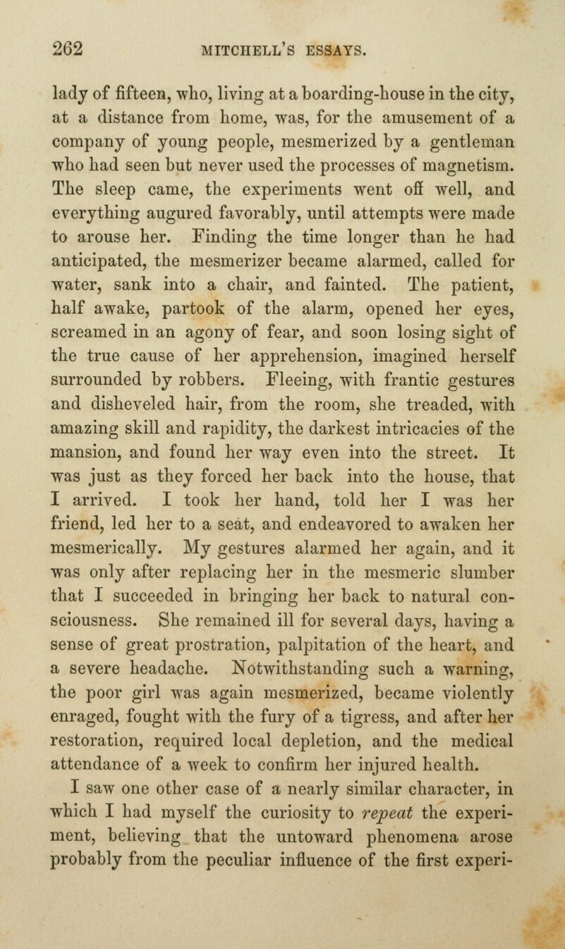 lady of fifteen, who, living at a boarding-house in the city, at a distance from home, was, for the amusement of a company of young people, mesmerized by a gentleman who had seen but never used the processes of magnetism. The sleep came, the experiments went ofi well, and everything augured favorably, until attempts were made to arouse her. Finding the time longer than he had anticipated, the mesmerizer became alarmed, called for water, sank into a chair, and fainted. The patient, half awake, partook of the alarm, opened her eyes, screamed in an agony of fear, and soon losing sight of the true cause of her apprehension, imagined herself surrounded by robbers. Fleeing, with frantic gestures and disheveled hair, from the room, she treaded, with amazing skill and rapidity, the darkest intricacies of the mansion, and found her way even into the street. It was just as they forced her back into the house, that I arrived. I took her hand, told her I was her friend, led her to a seat, and endeavored to awaken her mesmerically. My gestures alarmed her again, and it was only after replacing her in the mesmeric slumber that I succeeded in bringing her back to natural con- sciousness. She remained ill for several days, having a sense of great prostration, palpitation of the heart, and a severe headache. Notwithstanding such a warning, the poor girl was again mesmerized, became violently enraged, fought with the fury of a tigress, and after her restoration, required local depletion, and the medical attendance of a week to confirm her injured health. I saw one other case of a nearly similar character, in which I had myself the curiosity to repeat the experi- ment, believing that the untoward phenomena arose probably from the peculiar influence of the first experi-