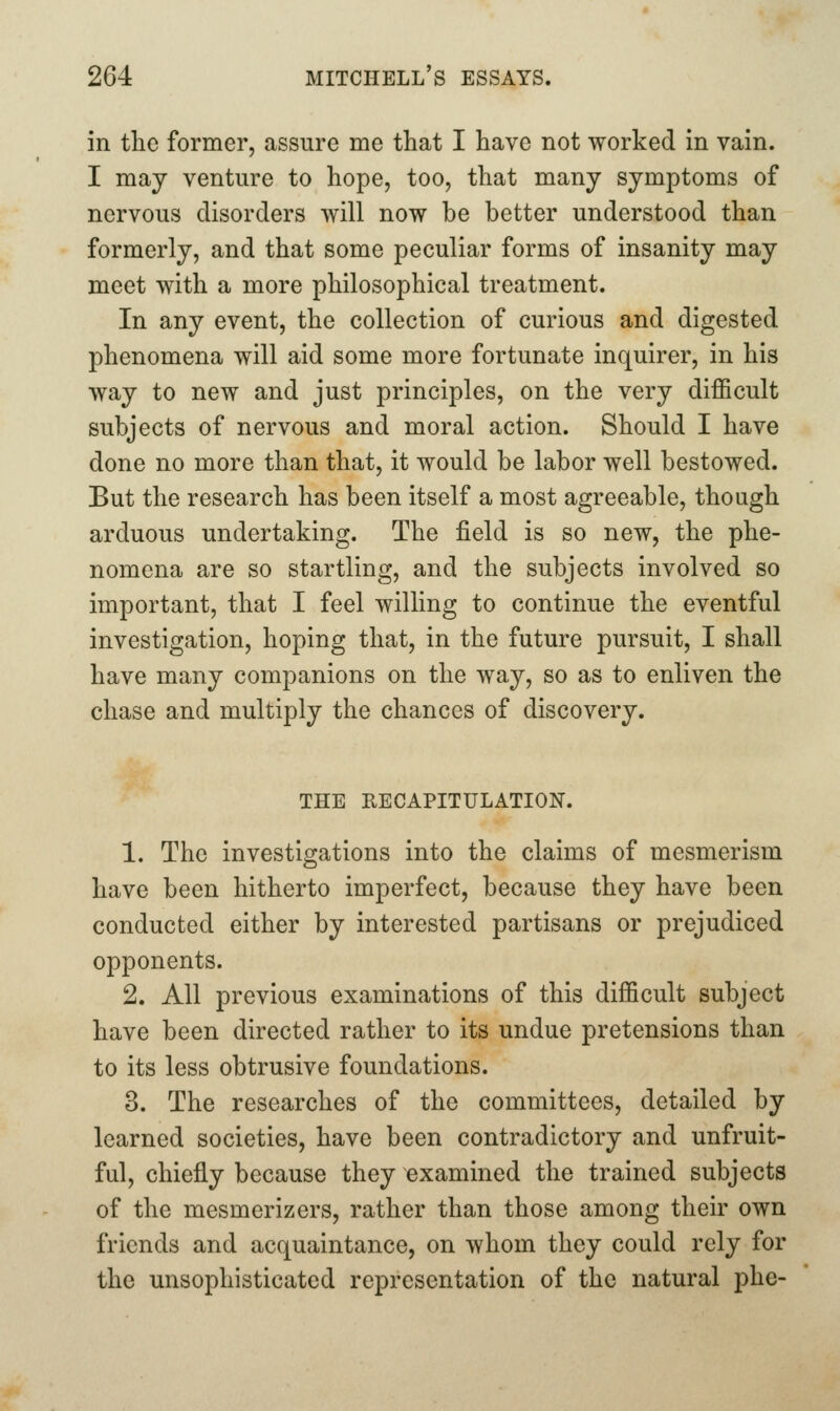 in the former, assure me that I have not worked in vain. I may venture to hope, too, that many symptoms of nervous disorders will now be better understood than formerly, and that some peculiar forms of insanity may meet with a more philosophical treatment. In any event, the collection of curious and digested phenomena will aid some more fortunate inquirer, in his way to new and just principles, on the very difficult subjects of nervous and moral action. Should I have done no more than that, it would be labor well bestowed. But the research has been itself a most agreeable, though arduous undertaking. The field is so new, the phe- nomena are so startling, and the subjects involved so important, that I feel willing to continue the eventful investigation, hoping that, in the future pursuit, I shall have many companions on the way, so as to enliven the chase and multiply the chances of discovery. THE RECAPITULATION. 1. The investigations into the claims of mesmerism have been hitherto imperfect, because they have been conducted either by interested partisans or prejudiced opponents. 2. All previous examinations of this difficult subject have been directed rather to its undue pretensions than to its less obtrusive foundations. 3. The researches of the committees, detailed by learned societies, have been contradictory and unfruit- ful, chiefly because they examined the trained subjects of the mesmerizers, rather than those among their own friends and acquaintance, on whom they could rely for the unsophisticated representation of the natural phe-