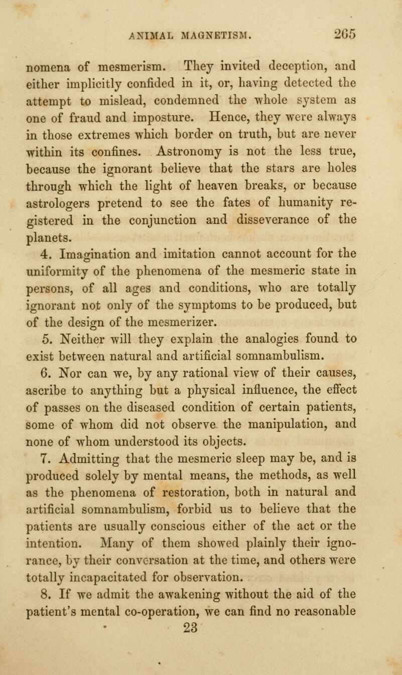 nomena of mesmerism. They invited deception, and either implicitly confided in it, or, having detected the attempt to mislead, condemned the whole system as one of fraud and imposture. Hence, they were always in those extremes which border on truth, but are never within its confines. Astronomy is not the less true, because the ignorant believe that the stars are holes through which the light of heaven breaks, or because astrologers pretend to see the fates of humanity re- gistered in the conjunction and disseverance of the planets. 4. Imagination and imitation cannot account for the uniformity of the phenomena of the mesmeric state in persons, of all ages and conditions, who are totally ignorant not only of the symptoms to be produced, but of the design of the mesmerizer. 5. Neither will they explain the analogies found to exist between natural and artificial somnambulism. 6. Nor can we, by any rational view of their causes, ascribe to anything but a physical influence, the efiect of passes on the diseased condition of certain patients, some of whom did not observe the manipulation, and none of whom understood its objects. 7. Admitting that the mesmeric sleep may be, and is produced solely by mental means, the methods, as well as the phenomena of restoration, both in natural and artificial somnambulism, forbid us to believe that the patients are usually conscious either of the act or the intention. Many of them showed plainly their igno- rance, by their conversation at the time, and others were totally incapacitated for observation. 8. If we admit the awakening without the aid of the patient's mental co-operation, we can find no reasonable 23