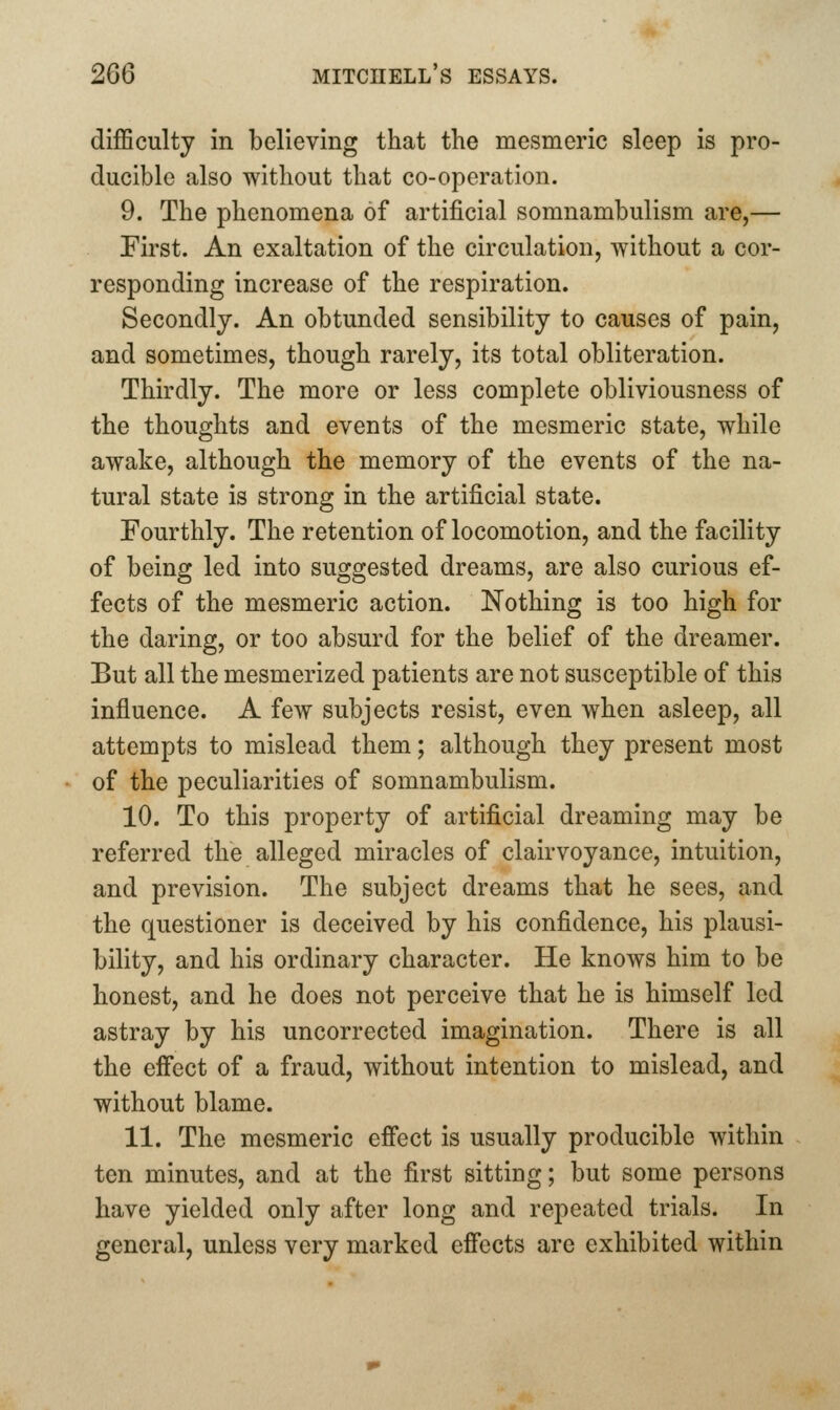 difficulty in believing that the mesmeric sleep is pro- ducible also without that co-operation. 9. The phenomena of artificial somnambulism are,— First. An exaltation of the circulation, without a cor- responding increase of the respiration. Secondly. An obtunded sensibility to causes of pain, and sometimes, though rarely, its total obliteration. Thirdly. The more or less complete obliviousness of the thoughts and events of the mesmeric state, while awake, although the memory of the events of the na- tural state is strong in the artificial state. Fourthly. The retention of locomotion, and the facility of being led into suggested dreams, are also curious ef- fects of the mesmeric action. Nothing is too high for the daring, or too absurd for the belief of the dreamer. But all the mesmerized patients are not susceptible of this influence. A few subjects resist, even when asleep, all attempts to mislead them; although they present most of the peculiarities of somnambulism. 10. To this property of artificial dreaming may be referred the alleged miracles of clairvoyance, intuition, and prevision. The subject dreams that he sees, and the questioner is deceived by his confidence, his plausi- bility, and his ordinary character. He knows him to be honest, and he does not perceive that he is himself led astray by his uncorrected imagination. There is all the effect of a fraud, without intention to mislead, and without blame. 11. The mesmeric effect is usually producible within ten minutes, and at the first sitting; but some persons have yielded only after long and repeated trials. In general, unless very marked eficcts are exhibited within