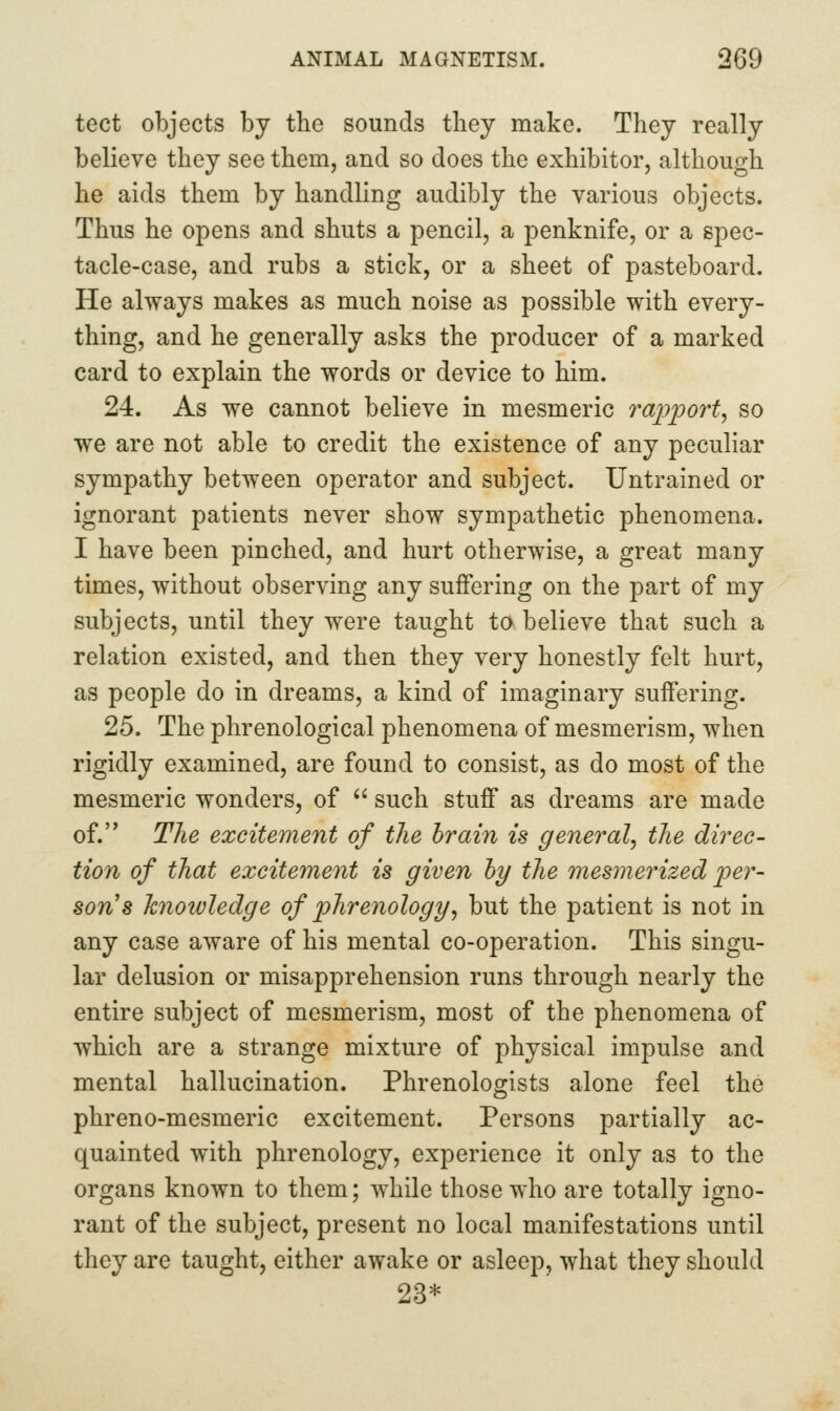 tect objects by the sounds they make. They really believe they see them, and so does the exhibitor, although he aids them by handling audibly the various objects. Thus he opens and shuts a pencil, a penknife, or a spec- tacle-case, and rubs a stick, or a sheet of pasteboard. He always makes as much noise as possible with every- thing, and he generally asks the producer of a marked card to explain the words or device to him. 24. As we cannot believe in mesmeric i^apport, so we are not able to credit the existence of any peculiar sympathy between operator and subject. Untrained or ignorant patients never show sympathetic phenomena. I have been pinched, and hurt otherwise, a great many times, without observing any suifering on the part of my subjects, until they were taught to believe that such a relation existed, and then they very honestly felt hurt, as people do in dreams, a kind of imaginary suffering. 25. The phrenological phenomena of mesmerism, when rigidly examined, are found to consist, as do most of the mesmeric wonders, of  such stuff as dreams are made of. The excitement of the brain is general^ the direc- tion of that excitement is given by the mesmerized 'per- son'% knowledge of phrenology^ but the patient is not in any case aware of his mental co-operation. This singu- lar delusion or misapprehension runs through nearly the entire subject of mesmerism, most of the phenomena of which are a strange mixture of physical impulse and mental hallucination. Phrenologists alone feel the phreno-mesmeric excitement. Persons partially ac- quainted with phrenology, experience it only as to the organs known to them; while those who are totally igno- rant of the subject, present no local manifestations until they are taught, either awake or asleep, what they should 23*