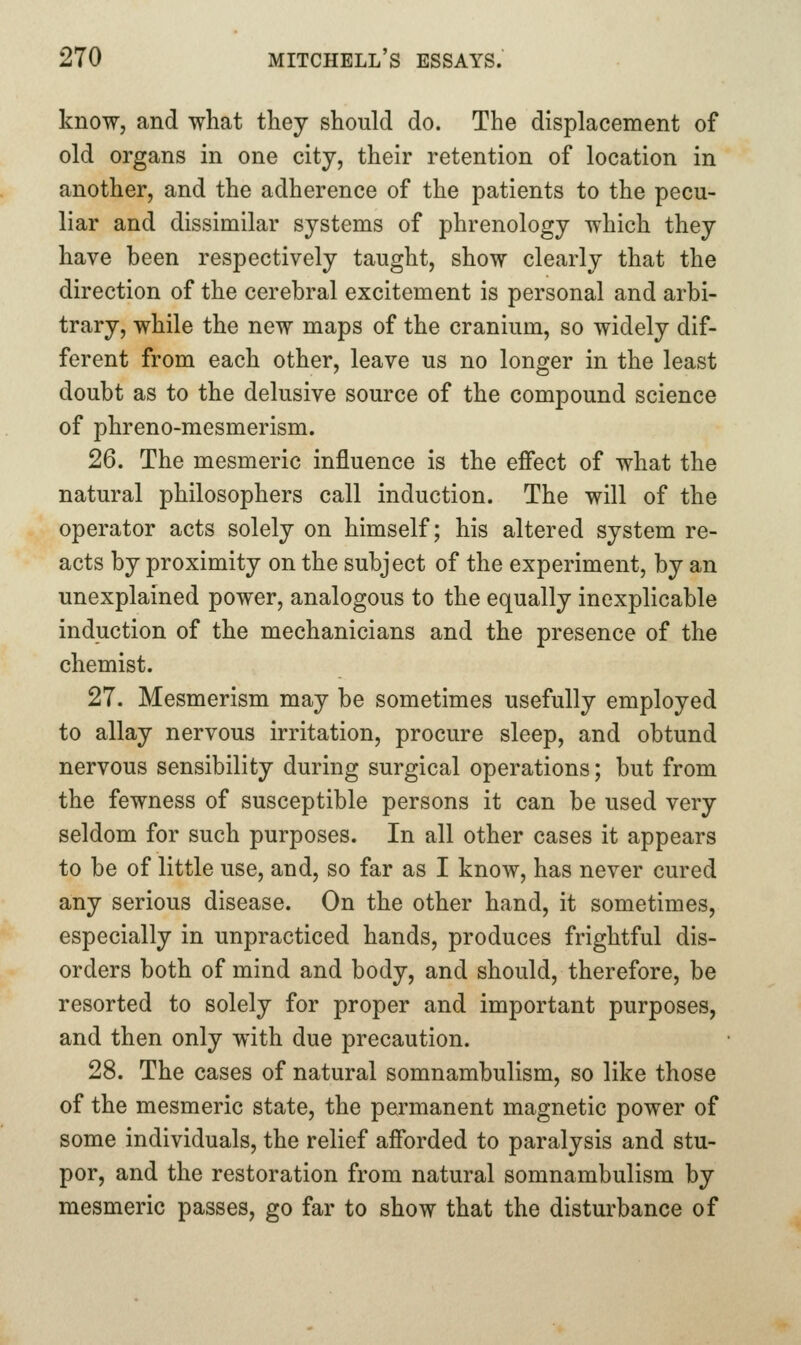know, and what they should do. The displacement of old organs in one city, their retention of location in another, and the adherence of the patients to the pecu- liar and dissimilar systems of phrenology which they have been respectively taught, show clearly that the direction of the cerebral excitement is personal and arbi- trary, while the new maps of the cranium, so widely dif- ferent from each other, leave us no longer in the least doubt as to the delusive source of the compound science of phreno-mesmerism. 26. The mesmeric influence is the effect of what the natural philosophers call induction. The will of the operator acts solely on himself; his altered system re- acts by proximity on the subject of the experiment, by an unexplained power, analogous to the equally inexplicable induction of the mechanicians and the presence of the chemist. 27. Mesmerism may be sometimes usefully employed to allay nervous irritation, procure sleep, and obtund nervous sensibility during surgical operations; but from the fewness of susceptible persons it can be used very seldom for such purposes. In all other cases it appears to be of little use, and, so far as I know, has never cured any serious disease. On the other hand, it sometimes, especially in unpracticed hands, produces frightful dis- orders both of mind and body, and should, therefore, be resorted to solely for proper and important purposes, and then only with due precaution. 28. The cases of natural somnambulism, so like those of the mesmeric state, the permanent magnetic power of some individuals, the relief afforded to paralysis and stu- por, and the restoration from natural somnambulism by mesmeric passes, go far to show that the disturbance of