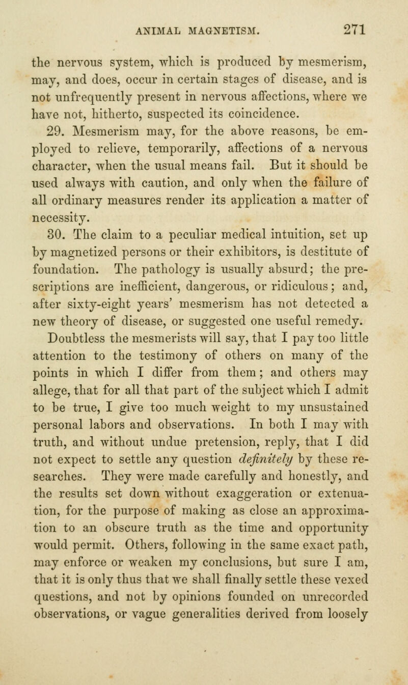 the nervous system, which is produced by mesmerism, may, and does, occur in certain stages of disease, and is not unfrequently present in nervous affections, where we have not, hitherto, suspected its coincidence. 29. Mesmerism may, for the above reasons, be em- ployed to relieve, temporarily, affections of a nervous character, when the usual means fail. But it should be used always with caution, and only when the failure of all ordinary measures render its application a matter of necessity. 30. The claim to a peculiar medical intuition, set up by magnetized persons or their exhibitors, is destitute of foundation. The pathology is usually absurd; the pre- scriptions are inefficient, dangerous, or ridiculous; and, after sixty-eight years' mesmerism has not detected a new theory of disease, or suggested one useful remedy. Doubtless the mesmerists will say, that I pay too little attention to the testimony of others on many of the points in which I differ from them; and others may allege, that for all that part of the subject which I admit to be true, I give too much weight to my unsustained personal labors and observations. In both I may with truth, and without undue pretension, reply, that I did not expect to settle any question definitely by these re- searches. They were made carefully and honestly, and the results set down without exaggeration or extenua- tion, for the purpose of making as close an approxima- tion to an obscure truth as the time and opportunity would permit. Others, following in the same exact path, may enforce or weaken my conclusions, but sure I am, that it is only thus that we shall finally settle these vexed questions, and not by opinions founded on unrecorded observations, or vague generalities derived from loosely