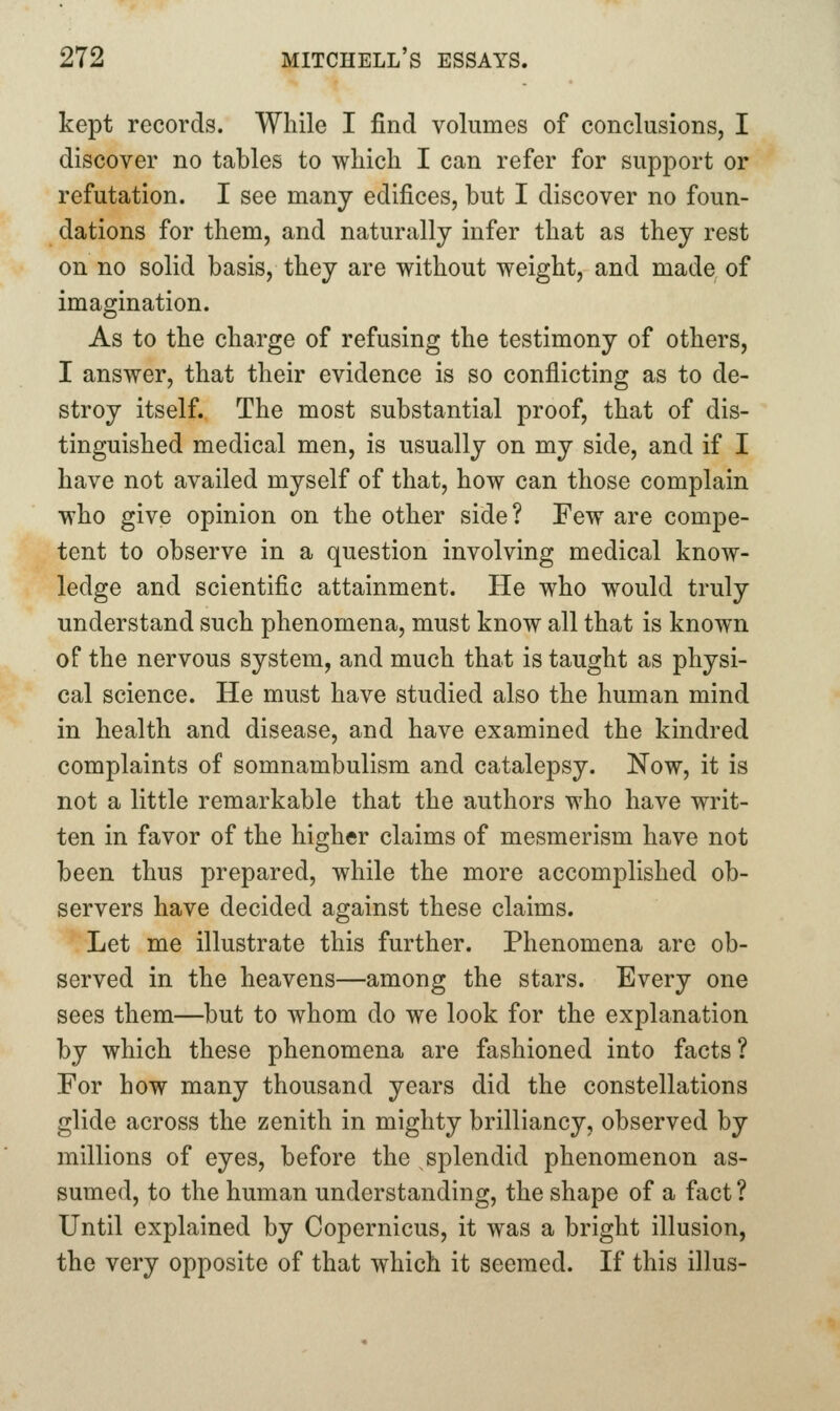 kept records. While I find volumes of conclusions, I discover no tables to wliich I can refer for support or refutation. I see many edifices, but I discover no foun- dations for them, and naturally infer that as they rest on no solid basis, they are without weight, and made of imagination. As to the charge of refusing the testimony of others, I answer, that their evidence is so conflicting as to de- stroy itself. The most substantial proof, that of dis- tinguished medical men, is usually on my side, and if I have not availed myself of that, how can those complain who give opinion on the other side? Few are compe- tent to observe in a question involving medical know- ledge and scientific attainment. He who would truly understand such phenomena, must know all that is known of the nervous system, and much that is taught as physi- cal science. He must have studied also the human mind in health and disease, and have examined the kindred complaints of somnambulism and catalepsy. Now, it is not a little remarkable that the authors who have writ- ten in favor of the higher claims of mesmerism have not been thus prepared, while the more accomplished ob- servers have decided against these claims. Let me illustrate this further. Phenomena are ob- served in the heavens—among the stars. Every one sees them—but to whom do we look for the explanation by which these phenomena are fashioned into facts? For how many thousand years did the constellations glide across the zenith in mighty brilliancy, observed by millions of eyes, before the splendid phenomenon as- sumed, to the human understanding, the shape of a fact ? Until explained by Copernicus, it was a bright illusion, the very opposite of that which it seemed. If this illus-