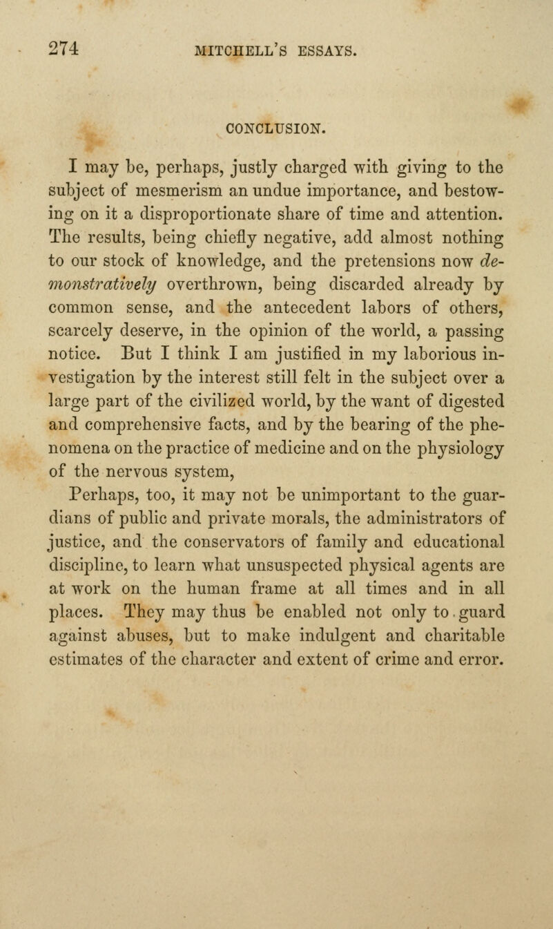 CONCLUSION. I may be, perhaps, justly charged with giving to the subject of mesmerism an undue importance, and bestow- ing on it a disproportionate share of time and attention. The results, being chiefly negative, add almost nothing to our stock of knowledge, and the pretensions now de- monstratively overthrown, being discarded already by common sense, and the antecedent labors of others, scarcely deserve, in the opinion of the world, a passing notice. But I think I am justified in my laborious in- vestigation by the interest still felt in the subject over a large part of the civilized world, by the want of digested and comprehensive facts, and by the bearing of the phe- nomena on the practice of medicine and on the physiology of the nervous system. Perhaps, too, it may not be unimportant to the guar- dians of public and private morals, the administrators of justice, and the conservators of family and educational discipline, to learn what unsuspected physical agents are at work on the human frame at all times and in all places. They may thus be enabled not only to. guard against abuses, but to make indulgent and charitable estimates of the character and extent of crime and error.