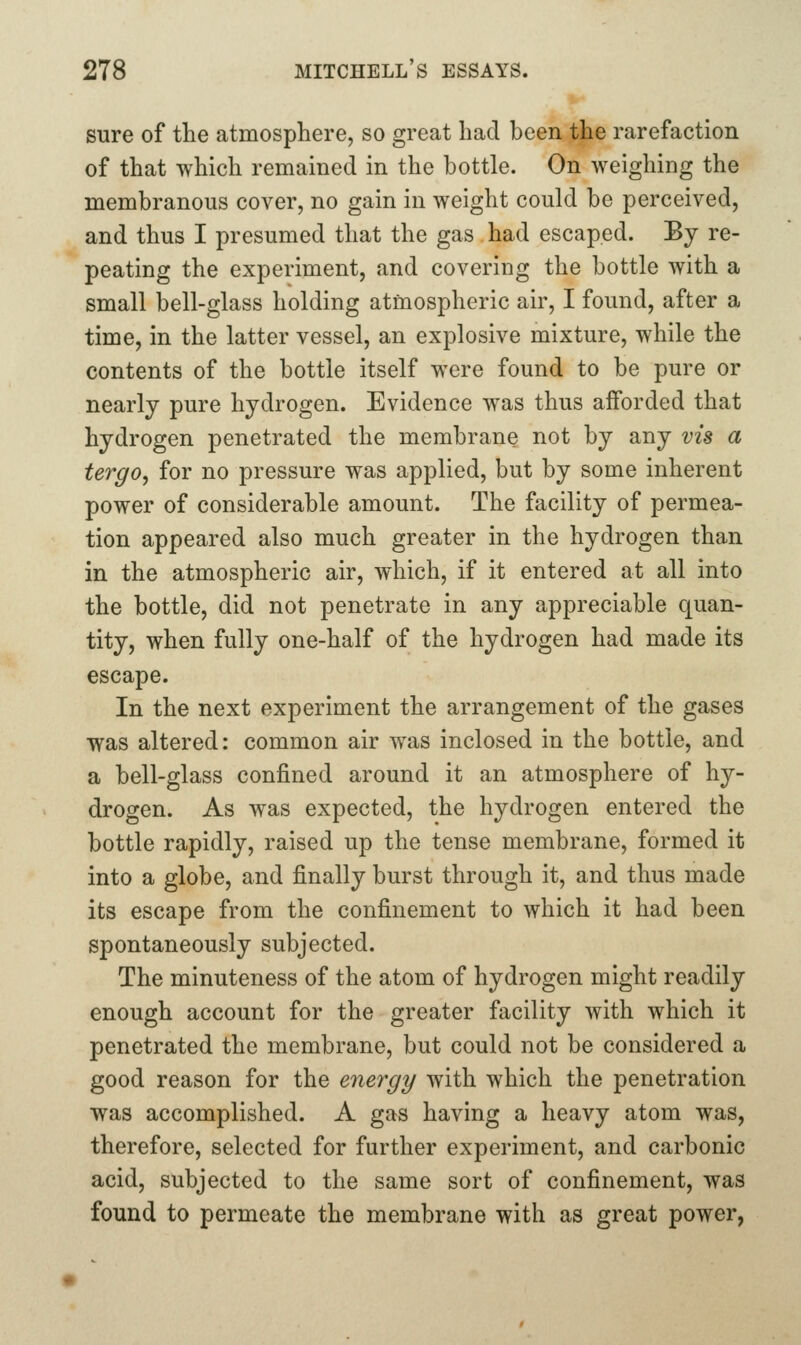 sure of the atmosphere, so great had been the rarefaction of that which remained in the bottle. On weighing the membranous cover, no gain in weight could be perceived, and thus I presumed that the gas had escaped. Bj re- peating the experiment, and covering the bottle with a small bell-glass holding atmospheric air, I found, after a time, in the latter vessel, an explosive mixture, while the contents of the bottle itself were found to be pure or nearly pure hydrogen. Evidence was thus afforded that hydrogen penetrated the membrane not by any vis a tergo, for no pressure was applied, but by some inherent power of considerable amount. The facility of permea- tion appeared also much greater in the hydrogen than in the atmospheric air, which, if it entered at all into the bottle, did not penetrate in any appreciable quan- tity, when fully one-half of the hydrogen had made its escape. In the next experiment the arrangement of the gases was altered: common air was inclosed in the bottle, and a bell-glass confined around it an atmosphere of hy- drogen. As was expected, the hydrogen entered the bottle rapidly, raised up the tense membrane, formed it into a globe, and finally burst through it, and thus made its escape from the confinement to which it had been spontaneously subjected. The minuteness of the atom of hydrogen might readily enough account for the greater facility with which it penetrated the membrane, but could not be considered a good reason for the energy with which the penetration was accomplished. A gas having a heavy atom was, therefore, selected for further experiment, and carbonic acid, subjected to the same sort of confinement, was found to permeate the membrane with as great power,
