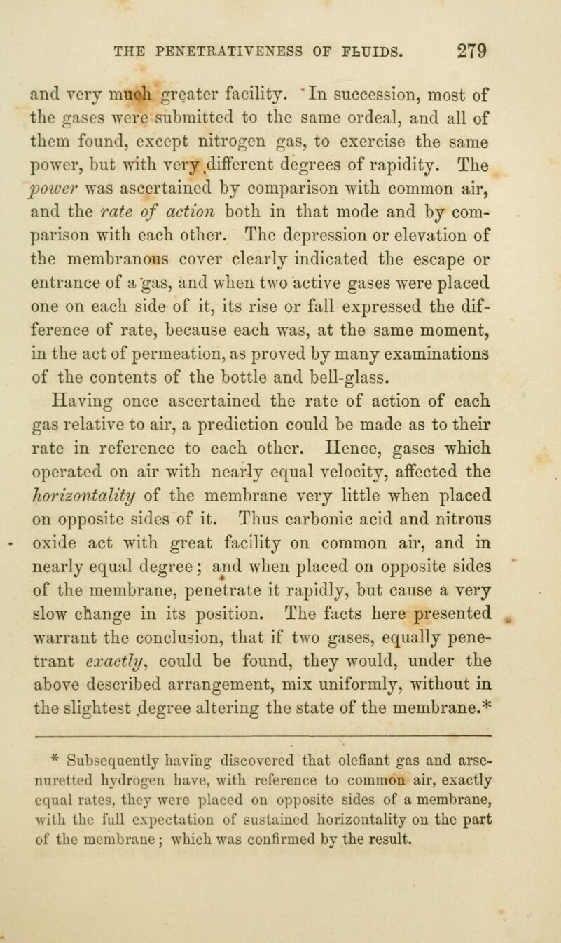 and very muoih greater facility. ' In succession, most of the gases were submitted to the same ordeal, and all of them found, except nitrogen gas, to exercise the same power, but with very different degrees of rapidity. The 2^0wer was ascertained by comparison with common air, and the 7'ate of action both in that mode and by com- parison with each other. The depression or elevation of the membranous cover clearly indicated the escape or entrance of a gas, and when two active gases were placed one on each side of it, its rise or fall expressed the dif- ference of rate, because each was, at the same moment, in the act of permeation, as proved by many examinations of the contents of the bottle and bell-glass. Having once ascertained the rate of action of each gas relative to air, a prediction could be made as to their rate in reference to each other. Hence, gases which operated on air with nearly equal velocity, affected the horizontality of the membrane very little when placed on opposite sides of it. Thus carbonic acid and nitrous oxide act with great facility on common air, and in nearly equal degree; and when placed on opposite sides of the membrane, penetrate it rapidly, but cause a very slow change in its position. The facts here presented warrant the conclusion, that if two gases, equally pene- trant exactly, could be found, they would, under the above described arrangement, mix uniformly, without in the slightest .degree altering the state of the membrane.* * Subsequently having discovered that defiant gas and arse- nuretted hydrogen have, with reference to common air, exactly equal rates, they were placed on opposite sides of a membrane, ■with the full expectation of sustained horizontality on the part of the membrane ; which was confirmed by the result.