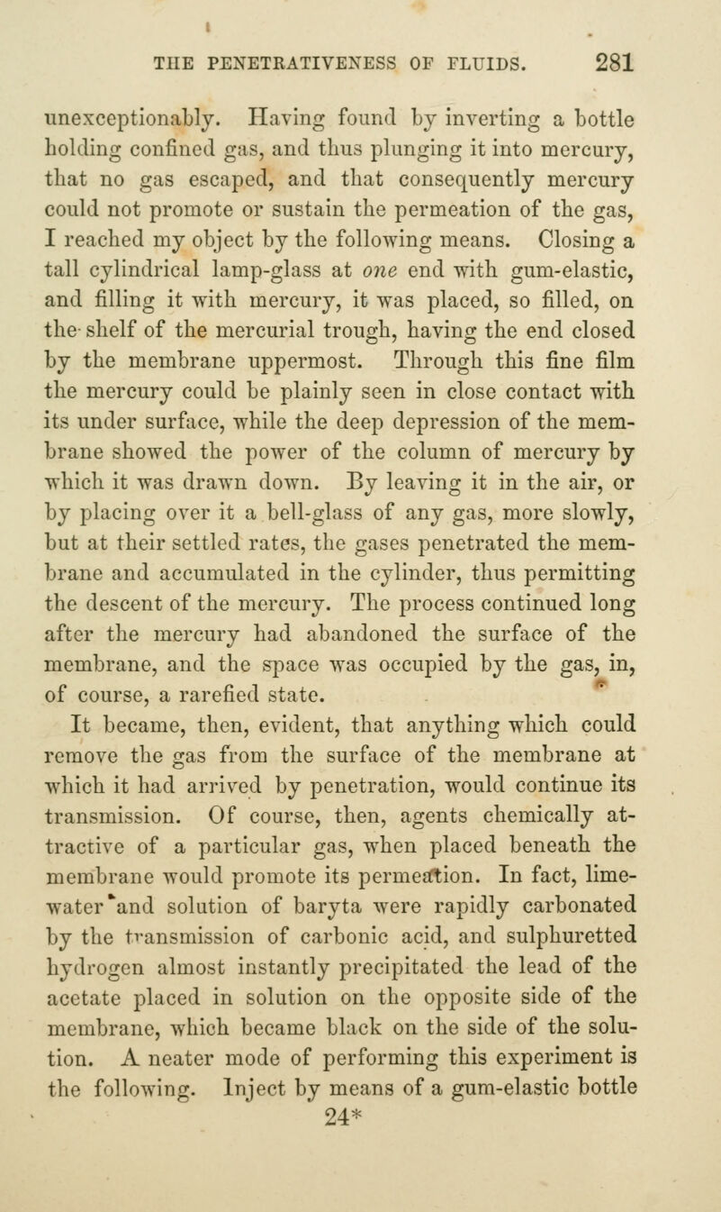 I THE PENETRATIVENESS OF FLUIDS. 281 unexceptionably. Having found by inverting a bottle holding confined gas, and thus plunging it into mercury, that no gas escaped, and that consequently mercury could not promote or sustain the permeation of the gas, I reached my object by the following means. Closing a tall cylindrical lamp-glass at one end with gum-elastic, and filling it with mercury, it was placed, so filled, on the- shelf of the mercurial trough, having the end closed by the membrane uppermost. Through this fine film the mercury could be plainly seen in close contact with its under surface, while the deep depression of the mem- brane showed the power of the column of mercury by which it was drawn down. By leaving it in the air, or by placing over it a bell-glass of any gas, more slowly, but at their settled rates, the gases penetrated the mem- brane and accumulated in the cylinder, thus permitting the descent of the mercury. The process continued long after the mercury had abandoned the surface of the membrane, and the space was occupied by the gas, in, of course, a rarefied state. It became, then, evident, that anything which could remove the gas from the surface of the membrane at which it had arrived by penetration, would continue its transmission. Of course, then, agents chemically at- tractive of a particular gas, when placed beneath the membrane would promote its permesftion. In fact, lime- water and solution of baryta were rapidly carbonated by the tvansmission of carbonic acid, and sulphuretted hydrogen almost instantly precipitated the lead of the acetate placed in solution on the opposite side of the membrane, which became black on the side of the solu- tion. A neater mode of performing this experiment is the following. Inject by means of a gum-elastic bottle 24*
