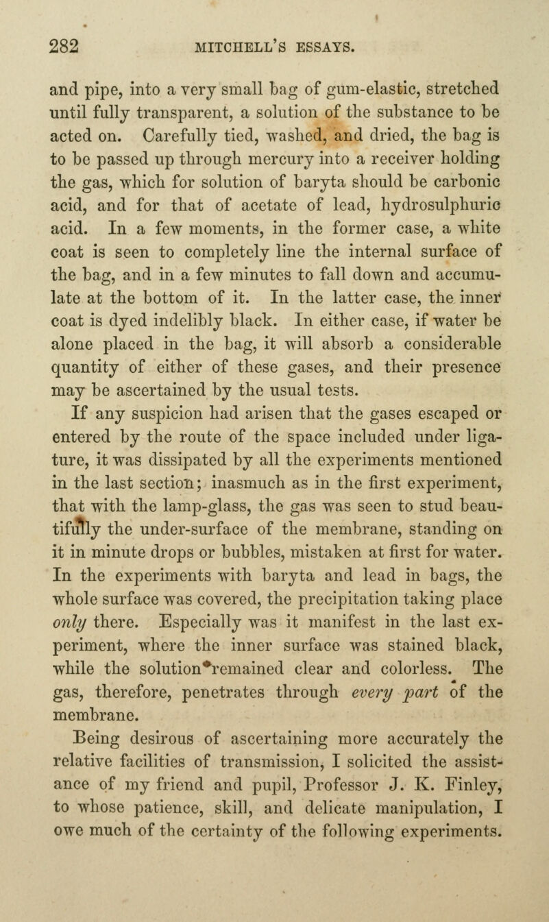 and pipe, into a very small bag of gum-elastic, stretched until fully transparent, a solution of the substance to be acted on. Carefully tied, washed, and dried, the bag is to be passed up through mercury into a receiver holding the gas, which for solution of baryta should be carbonic acid, and for that of acetate of lead, hydrosulphurio acid. In a few moments, in the former case, a white coat is seen to completely line the internal surface of the bag, and in a few minutes to fall down and accumu- late at the bottom of it. In the latter case, the inner coat is dyed indelibly black. In either case, if water be alone placed in the bag, it will absorb a considerable quantity of either of these gases, and their presence may be ascertained by the usual tests. If any suspicion had arisen that the gases escaped or entered by the route of the space included under liga- ture, it was dissipated by all the experiments mentioned in the last section; inasmuch as in the first experiment, that with the lamp-glass, the gas was seen to stud beau- tifully the under-surface of the membrane, standing on it in minute drops or bubbles, mistaken at first for water. In the experiments with baryta and lead in bags, the whole surface was covered, the precipitation taking place only there. Especially was it manifest in the last ex- periment, where the inner surface was stained black, while the solution*remained clear and colorless. The gas, therefore, penetrates through every part of the membrane. Being desirous of ascertaining more accurately the relative facilities of transmission, I solicited the assist- ance of my friend and pupil, Professor J. K. Finley, to whose patience, skill, and delicate manipulation, I owe much of the certainty of the following experiments.