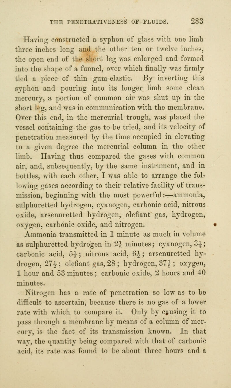 Having constructed a syphon of glass with one limb three inches long and the other ton or twelve inches, the open end of the short leg was enlarged and formed into the shape of a funnel, over which finally was firmly tied a piece of thin gum-elastic. By inverting this syphon and pouring into its longer limb some clean mercury, a portion of common air was shut up in the short leg, and was in communication with the membrane. Over this end, in the mercurial trough, was placed the vessel containing the gas to be tried, and its velocity of penetration measured by the time occupied in elevating to a given degree the mercurial column in the other limb. Having thus compared the gases with common air, and, subsequently, by the same instrument, and in bottles, with each other, I was able to arrange the fol- lowing gases according to their relative facility of trans- mission, beginning with the most powerful:—ammonia, sulphuretted hydrogen, cyanogen, carbonic acid, nitrous oxide, arsenuretted hydrogen, defiant gas, hydrogen, oxygen, carbonic oxide, and nitrogen. Ammonia transmitted in 1 minute as much in volume as sulphuretted hydrogen in 2J minutes; cyanogen, 3i; carbonic acid, 5J; nitrous acid, 6J; arsenuretted hy- drogen, 27J ; defiant gas, 28 ; hydrogen, 37J; oxygen, 1 hour and 53 minutes; carbonic oxide, 2 hours and 40 minutes. Nitrogen has a rate of penetration so low as to be difficult to ascertain, because there is no gas of a lower rate with which to compare it. Only by Clausing it to pass through a membrane by means of a column of mer- cury, is the fact of its transmission known. In that way, the quantity being compared with that of carbonic acid, its rate was found to be about three hours and a