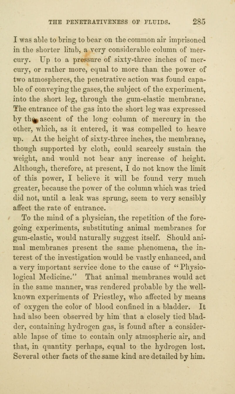 I was able to bring to bear on the common air imprisoned in the shorter limb, a very considerable column of mer- cury. Up to a pressure of sixty-three inches of mer- cury, or rather more, equal to more than the power of two atmospheres, the penetrative action was found capa- ble of conveying the gases, the subject of the experiment, into the short leg, through the gum-elastic membrane. The entrance of the gas into the short leg was expressed by th^ ascent of the long column of mercury in the other, which, as it entered, it was compelled to heave up. At the height of sixty-three inches, the membrane, though supported by cloth, could scarcely sustain the weight, and would not bear any increase of height. Although, therefore, at present, I do not know the limit of this power, I believe it will be found very much greater, because the power of the column which was tried did not, until a leak was sprung, seem to very sensibly affect the rate of entrance. To the mind of a physician, the repetition of the fore- going experiments, substituting animal membranes for gum-elastic, would naturally suggest itself. Should ani- mal membranes present the same phenomena, the in- terest of the investigation would be vastly enhanced, and a very important service done to the cause of  Physio- logical Medicine. That animal membranes would act in the same manner, was rendered probable by the well- known experiments of Priestley, who affected by means of oxygen the color of blood confined in a bladder. It had also been observed by him that a closely tied blad- der, containing hydrogen gas, is found after a consider- able lapse of time to contain only atmospheric air, and that, in quantity perhaps, equal to the hydrogen lost. Several other facts of the same kind are detailed by him.