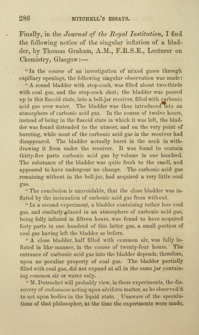 Finally, in the Journal of the Royal Institution, I find the following notice of the singular inflation of a blad- der, by Thomas Graham, A.M., F.R.S.E., Lecturer on Chemistry, Glasgow:— ''In the course of an investigation of mixed gases tliroiigli capillary openings, the following singular observation was made: A sound bladder with stop-cock, was filled about two-thirds with coal gas, and the stop-cock shut; the bladder was passed up in this flaccid state, into a bell-jar receiver, filled with carbonic acid gas over water. The bladder was thus introduced into an atmosphere of carbonic acid gas. In the course of twelve hours, instead of being in the flaccid state in which it was left, the blad- der was found distended to the utmost, and on the very point of bursting, while most of the carbonic acid gas in the receiver had disappeared. The bladder actually burst in the neck in with- drawing it from under the receiver. It was found to contain thirty-five parts carbonic acid gas by volume in one hundred. The substance of the bladder was quite fresh to the smell, and appeared to have undergone no change. The carbonic acid gas remaining without in the bell-jar, had acquired a very little coal gas.  The conclusion is unavoidable, that the close bladder was in- flated by the insinuation of carbonic acid gas from without.  In a second experiment, a bladder containing rather less coal gas, and similarly 4)laced in an atmosphere of carbonic acid gas, being fully inflated in fifteen hours, was found to have acquired forty parts in one hundred of this latter gas, a small portion of coal gas having left the bladder as before.  A close bladder, half filled with common air, was fully in- flated in like manner, in the course of twenty-four hours. The entrance of carbonic acid gas into the bladder depends, therefore, upon no peculiar property of coal gas. The bladder partially filled with coal gas, did not expand at all in the same jar contain- ing common air or water only..  M. Dutrochet will probably view, in these experiments, the dis- covery of endosmose acting upon aeriform matter, as he observed it to act upon bodies in the liquid state. Unaware of the specula- tions of that philosopher, at the time the experiments were made,