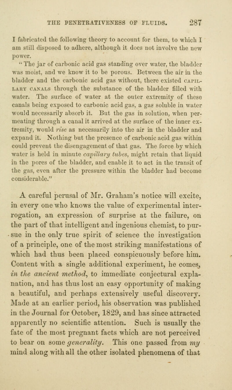 I fubricated the following theory to account for them, to which I am still disposed to adhere, although it does not involve the new power.  The jar of carbonic acid gas standing over water, the bladder was moist, and we know it to be porous. Between the air in the bladder and the carbonic acid gas without, there existed capil- lary CANALS through the substance of the bladder filled with water. The surface of water at the outer extremity of these canals being exposed to carbonic acid gas, a gas soluble in water would necessarily absorb it. But the gas in solution, when per- meating through a canal it arrived at the surface of the inner ex- tremity, would rise as necessarily into the air in the bladder and expand it. Nothing but the presence of carbonic acid gas within could prevent the disengagement of that gas. The force by which water is held in minute capillari/ tubes, might retain that Hquid in the pores of the bladder, and enable it to act in the transit of the gas, even after the pressure within the bladder had become considerable. A careful perusal of Mr. Graham's notice will excite, in every one who knows the value of experimental inter- rogation, an expression of surprise at the failure, on the part of that intelligent and ingenious chemist, to pur- sue in the only true spirit of science the investigation of a principle, one of the most striking manifestations of which had thus been placed conspicuously before him. Content with a single additional experiment, he comeSj m the ancient metJiod, to immediate conjectural expla- nation, and has thus lost an easy opportunity of making a beautiful, and perhaps extensively useful discovery. Made at an earlier period, his observation was published in the Journal for October, 1829, and has since attracted apparently no scientific attention. Such is usually the fate of the most pregnant facts which are not perceived to bear on some generality/. This one passed from mi/ mind along with all the other isolated phenomena of that