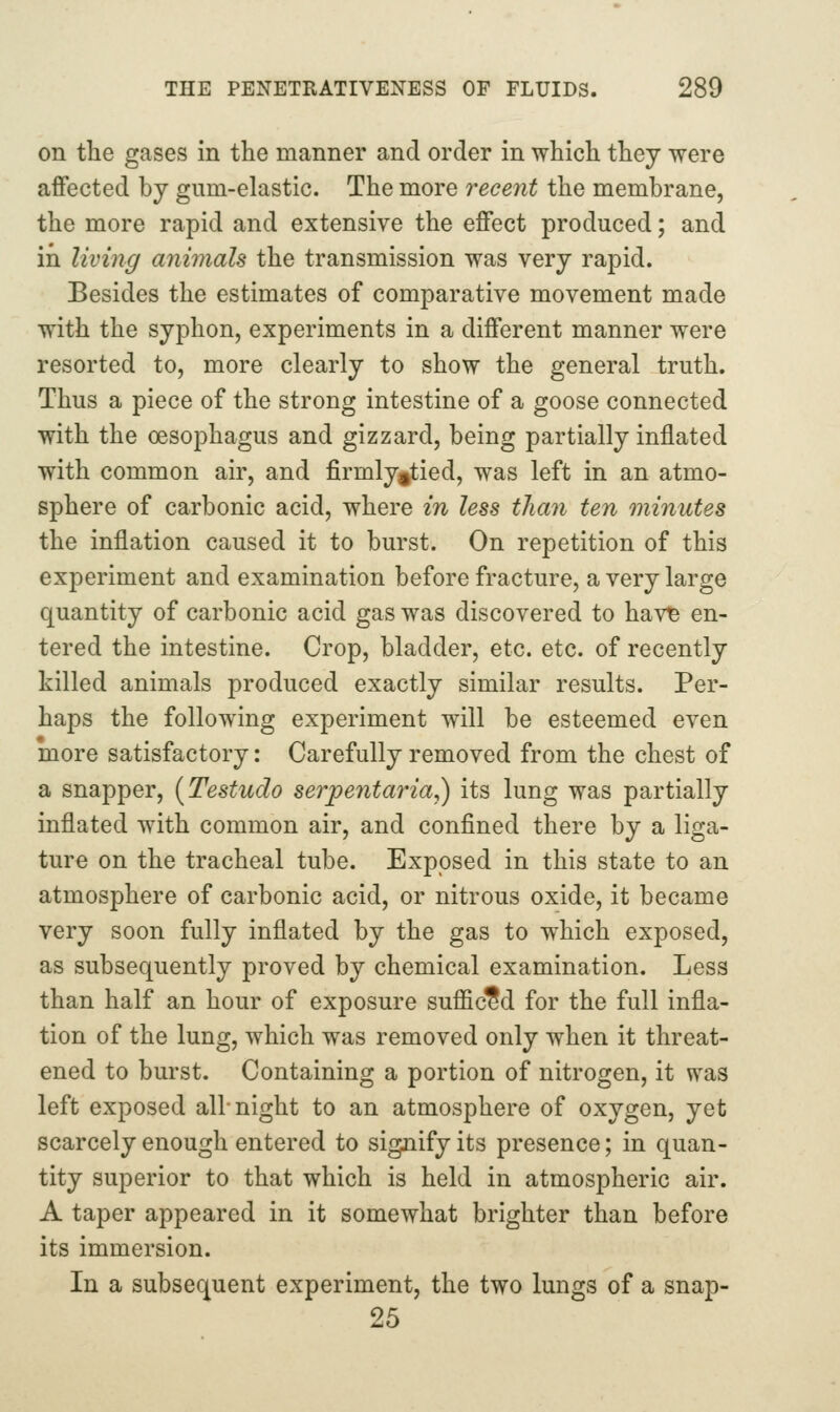 on the gases in the manner and order in which they were affected by gum-elastic. The more recent the membrane, the more rapid and extensive the effect produced; and in living animals the transmission was very rapid. Besides the estimates of comparative movement made with the syphon, experiments in a different manner were resorted to, more clearly to show the general truth. Thus a piece of the strong intestine of a goose connected with the oesophagus and gizzard, being partially inflated with common air, and firmly^tied, was left in an atmo- sphere of carbonic acid, where in less tliayi ten minutes the inflation caused it to burst. On repetition of this experiment and examination before fracture, a very large quantity of carbonic acid gas was discovered to hav^ en- tered the intestine. Crop, bladder, etc. etc. of recently killed animals produced exactly similar results. Per- haps the following experiment will be esteemed even more satisfactory: Carefully removed from the chest of a snapper, (Testudo serpentaria,) its lung was partially inflated with common air, and confined there by a liga- ture on the tracheal tube. Exposed in this state to an atmosphere of carbonic acid, or nitrous oxide, it became very soon fully inflated by the gas to which exposed, as subsequently proved by chemical examination. Less than half an hour of exposure sufficed for the full infla- tion of the lung, which was removed only when it threat- ened to burst. Containing a portion of nitrogen, it was left exposed all-night to an atmosphere of oxygen, yet scarcely enough entered to signify its presence; in quan- tity superior to that which is held in atmospheric air. A taper appeared in it somewhat brighter than before its immersion. In a subsequent experiment, the two lungs of a snap- 25