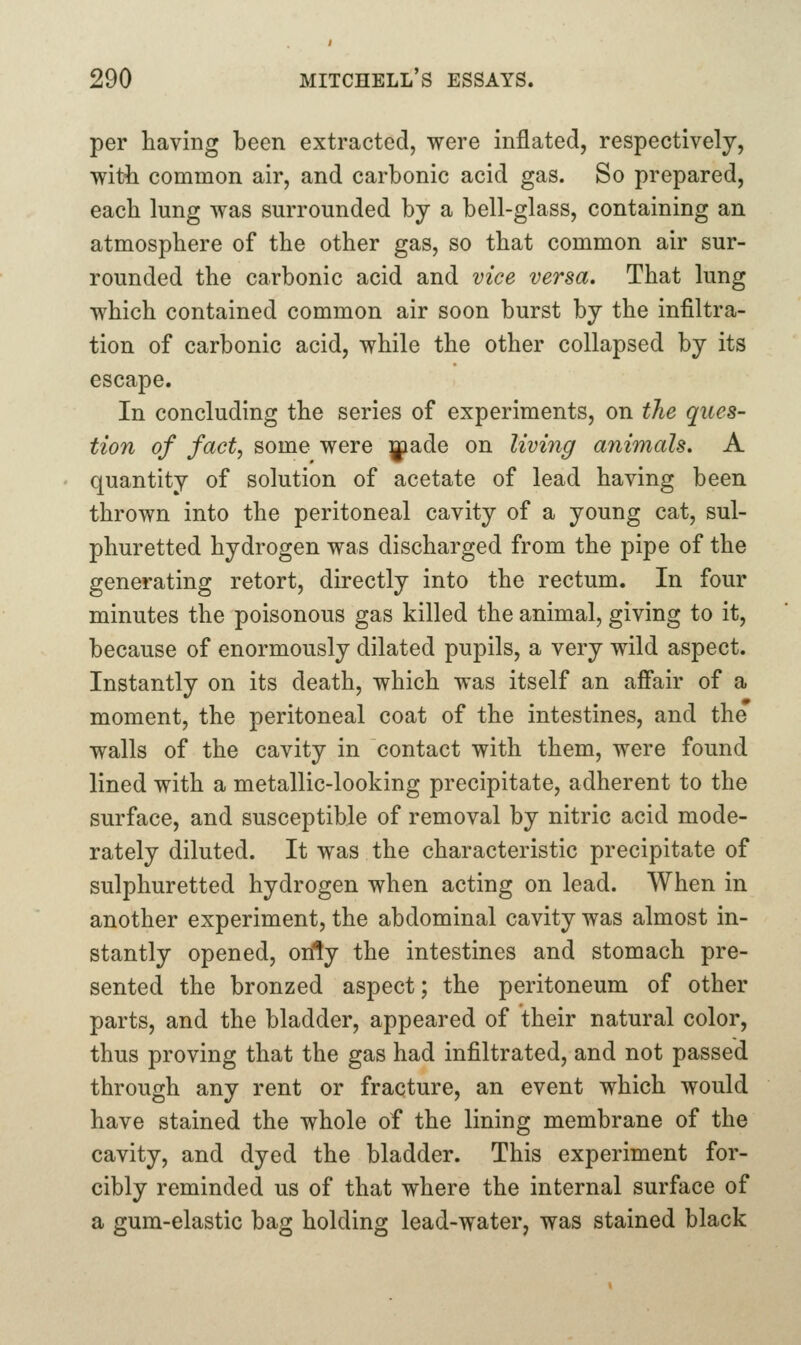 per having been extracted, were inflated, respectively, witt common air, and carbonic acid gas. So prepared, each lung was surrounded by a bell-glass, containing an atmosphere of the other gas, so that common air sur- rounded the carbonic acid and vice versa. That lung which contained common air soon burst by the infiltra- tion of carbonic acid, while the other collapsed by its escape. In concluding the series of experiments, on the ques- tion of fact, some were ]|iade on living animals. A quantity of solution of acetate of lead having been thrown into the peritoneal cavity of a young cat, sul- phuretted hydrogen was discharged from the pipe of the generating retort, directly into the rectum. In four minutes the poisonous gas killed the animal, giving to it, because of enormously dilated pupils, a very wild aspect. Instantly on its death, which was itself an affair of a moment, the peritoneal coat of the intestines, and the walls of the cavity in contact with them, were found lined with a metallic-looking precipitate, adherent to the surface, and susceptible of removal by nitric acid mode- rately diluted. It was the characteristic precipitate of sulphuretted hydrogen when acting on lead. When in another experiment, the abdominal cavity was almost in- stantly opened, only the intestines and stomach pre- sented the bronzed aspect; the peritoneum of other parts, and the bladder, appeared of their natural color, thus proving that the gas had infiltrated, and not passed through any rent or fracture, an event which would have stained the whole of the lining membrane of the cavity, and dyed the bladder. This experiment for- cibly reminded us of that where the internal surface of a gum-elastic bag holding lead-water, was stained black