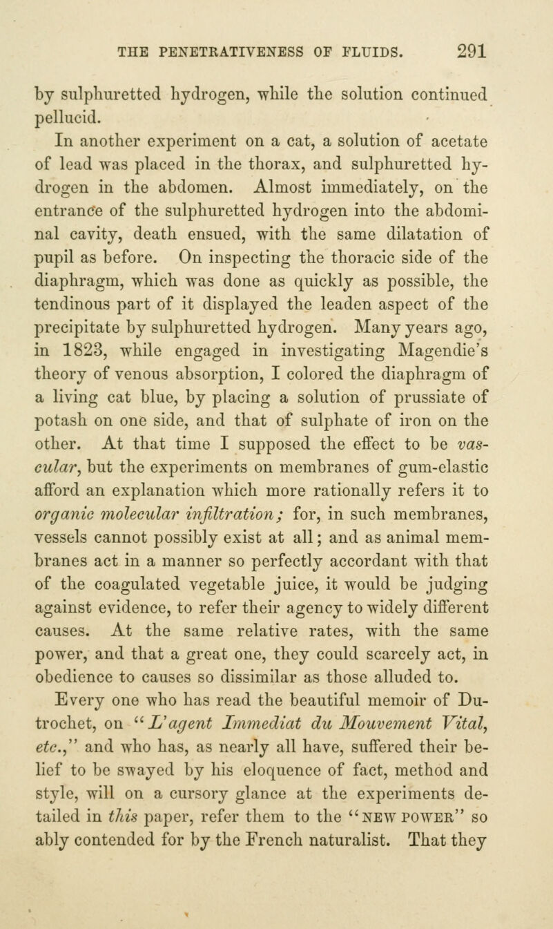 by sulphuretted hydrogen, while the solution continued pellucid. In another experiment on a cat, a solution of acetate of lead was placed in the thorax, and sulphuretted hy- drogen in the abdomen. Almost immediately, on the entrance of the sulphuretted hydrogen into the abdomi- nal cavity, death ensued, with the same dilatation of pupil as before. On inspecting the thoracic side of the diaphragm, which was done as quickly as possible, the tendinous part of it displayed the leaden aspect of the precipitate by sulphuretted hydrogen. Many years ago, in 1823, while engaged in investigating Magendie's theory of venous absorption, I colored the diaphragm of a living cat blue, by placing a solution of prussiate of potash on one side, and that of sulphate of iron on the other. At that time I supposed the effect to be vas- cular, but the experiments on membranes of gum-elastic afford an explanation which more rationally refers it to organic molecular infiltration; for, in such membranes, vessels cannot possibly exist at all; and as animal mem- branes act in a manner so perfectly accordant with that of the coagulated vegetable juice, it would be judging against evidence, to refer their agency to widely different causes. At the same relative rates, with the same power, and that a great one, they could scarcely act, in obedience to causes so dissimilar as those alluded to. Every one who has read the beautiful memoir of Du- trochet, on ^^L'agent Im7nediat du Mouvement Vital, etc.,'' and who has, as nearly all have, suffered their be- lief to be swayed by his eloquence of fact, method and style, will on a cursory glance at the experiments de- tailed in this paper, refer them to the ^'new power so ably contended for by the French naturalist. That they