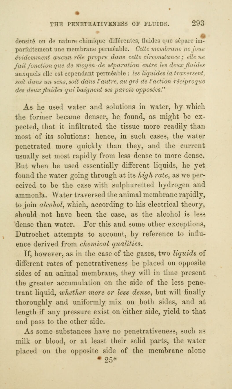 % density on de nature chimiqiie differentes, fluides que s6pare im- parfaitement une membrane permeable. Cette membrane nejoue 4videmment aucun role propre dans cette circonstance; elle ne fait fonction que de moyende separation entre les deuxfiuides auxquels elle est cependant permeable : les liquides la traversenf, soil dans un sens, soit dans Vautre, au gr4 de Vadion reciproque des deuxfiuides qui baignent ses parois opposees. As he used water and solutions in water, by which the former became denser, he found, as might be ex- pected, that it infiltrated the tissue more readily than most of its solutions: hence, in such cases, the water penetrated more quickly than they, and the current usually set most rapidly from less dense to more dense. But when he used essentially difi'erent liquids, he yet found the water going through at its high rate, as we per- ceived to be the case with sulphuretted hydrogen and ammonfa. Water traversed the animal membrane rapidly, to join alcohol, which, according to his electrical theory, should not have been the case, as the alcohol is less dense than water. For this and some other exceptions, Dutrochet attempts to account, by reference to influ- ence derived from chemical qualities. If, however, as in the case of the gases, two liquids of different rates of penetrativeness be placed on opposite sides of an animal membrane, they will in time present the greater accumulation on the side of the less pene- trant liquid, whether more or less dense, but will finally thoroughly and uniformly mix on both sides, and at length if any pressure exist on either side, yield to that and pass to the other side. As some substances have no penetrativeness, such as milk or blood, or at least their solid parts, the water placed on the opposite side of the membrane alone •25*