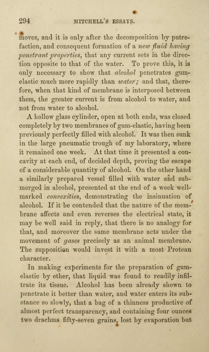 moves, and it is only after the decomposition by putre- faction, and consequent formation of a neiv fluid having penetrant properties, that any current sets in the direc- tion opposite to that of the water. To prove this, it is only necessary to show that alcohol penetrates gum- elastic much more rapidly than water; and that, there- fore, when that kind of membrane is interposed between them, the greater current is from alcohol to water, and not from water to alcohol. A hollow glass cylinder, open at both ends, was closed completely by two membranes of gum-elastic, having been previously perfectly filled with alcohol. It was then sunk in the large pneumatic trough of my laboratory, where it remained one week. At that time it presented a con- cavity at each end, of decided depth, proving the escape of a considerable quantity of alcohol. On the other hand a similarly prepared vessel filled with water and sub- merged in alcohol, presented at the end of a week well- marked convexities, demonstrating the insinuation of alcohol. If it be contended that the nature of the mem- brane afi'ects and even reverses the electrical state, it may be well said in reply, that there is no analogy for that, and moreover the same membrane acts under the movement of gases precisely as an animal membrane. The supposition w^ould invest it with a most Protean character. In making experiments for the preparation of gum- elastic by ether, that liquid was found to readily infil- trate its tissue. Alcohol has been already shown to penetrate it better than water, and water enters its sub- stance so slowly, that a bag of a thinness productive of almost perfect transparency, and containing four ounces two drachms fifty-seven grains, lost by evaporation but