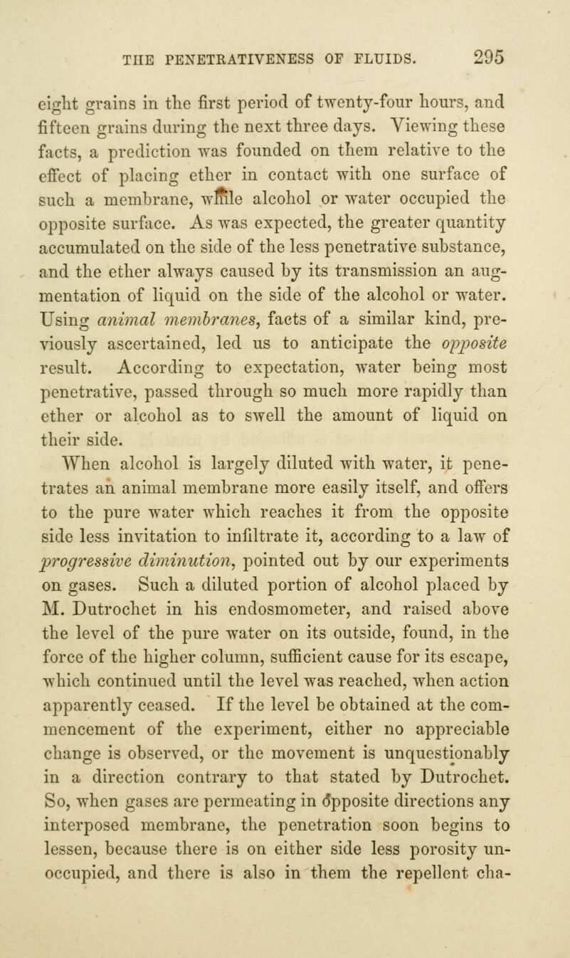 eiglit grains in the first period of twenty-four hours, and fifteen grains during the next three days. Viewing these facts, a prediction was founded on them relative to the effect of placing ether in contact with one surface of such a membrane, wflile alcohol or water occupied the opposite surface. As was expected, the greater quantity accumulated on the side of the less penetrative substance, and the ether always caused by its transmission an aug- mentation of liquid on the side of the alcohol or water. Using animal memhraiies, facts of a similar kind, pre- viously ascertained, led us to anticipate the opj^osite result. According to expectation, water being most penetrative, passed through so much more rapidly than ether or alcohol as to swell the amount of liquid on their side. When alcohol is largely diluted with water, it pene- trates an animal membrane more easily itself, and offers to the pure water which reaches it from the opposite side less invitation to infiltrate it, according to a law of progressive diminution^ pointed out by our experiments on gases. Such a diluted portion of alcohol placed by M. Dutrochet in his endosmometer, and raised above the level of the pure water on its outside, found, in the force of the higher column, sufficient cause for its escape, which continued until the level was reached, when action apparently ceased. If the level be obtained at the com- mencement of the experiment, either no appreciable change is observed, or the movement is unquestionably in a direction contrary to that stated by Dutrochet. So, when gases are permeating in (5pposite directions any interposed membrane, the penetration soon begins to lessen, because there is on either side less porosity un- occupied, and there is also in them the repellent cha-