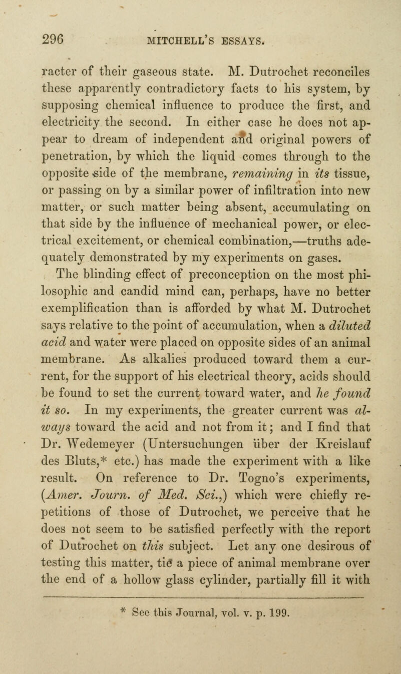 racter of their gaseous state. M. Dutrochet reconciles these apparently contradictory facts to his system, by supposing chemical influence to produce the first, and electricity the second. In either case he does not ap- pear to dream of independent aid original powers of penetration, by which the liquid comes through to the opposite «ide of the membrane, remaining in its tissue, or passing on by a similar power of infiltration into new matter, or such matter being absent, accumulating on that side by the influence of mechanical power, or elec- trical excitement, or chemical combination,—truths ade- quately demonstrated by my experiments on gases. The blinding efi*ect of preconception on the most phi- losophic and candid mind can, perhaps, have no better exemplification than is afibrded by what M. Dutrochet says relative to the point of accumulation, when a diluted acid and water were placed on opposite sides of an animal membrane. As alkalies produced toward them a cur- rent, for the support of his electrical theory, acids should be found to set the current toward water, and he found it so. In my experiments, the greater current was al- ways toward the acid and not from it; and I find that Dr. Wedemeyer (Untersuchungen Uber der Kreislauf des Bluts,* etc.) has made the experiment with a like result. On reference to Dr. Togno's experiments, [Amer. Journ. of Med. jSci.,) which were chiefly re- petitions of those of Dutrochet, we perceive that he does not seem to be satisfied perfectly with the report of Dutrochet on this subject. Let any one desirous of testing this matter, ti^ a piece of animal membrane over the end of a hollow glass cylinder, partially fill it with * See this Journal, vol. v. p. 199.
