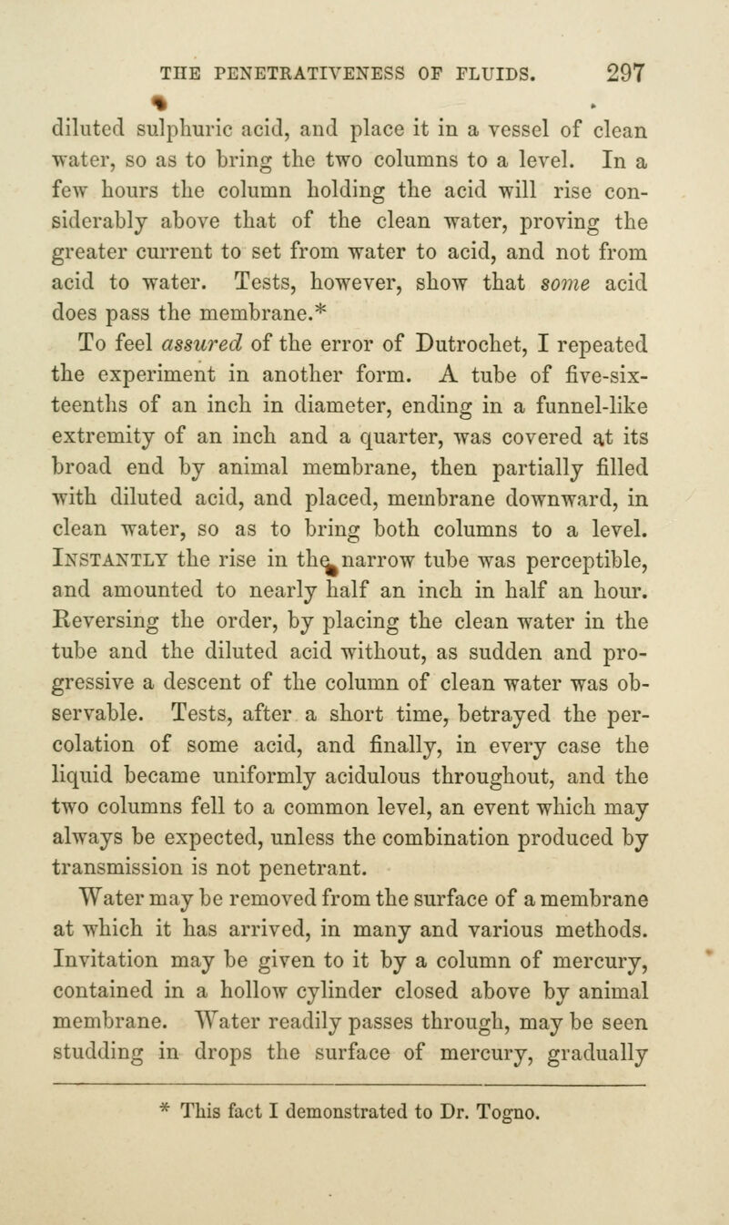 % diluted sulphuric acid, and place it in a vessel of clean water, so as to bring the two columns to a level. In a few hours the column holding the acid will rise con- siderably above that of the clean water, proving the greater current to set from water to acid, and not from acid to water. Tests, however, show that some acid does pass the membrane.* To feel assured of the error of Dutrochet, I repeated the experiment in another form. A tube of five-six- teenths of an inch in diameter, ending in a funnel-like extremity of an inch and a quarter, was covered at its broad end by animal membrane, then partially filled with diluted acid, and placed, membrane downward, in clean water, so as to bring both columns to a level. Instantly the rise in th^narrow tube was perceptible, and amounted to nearly half an inch in half an hour. Reversing the order, by placing the clean water in the tube and the diluted acid without, as sudden and pro- gressive a descent of the column of clean water was ob- servable. Tests, after a short time, betrayed the per- colation of some acid, and finally, in every case the liquid became uniformly acidulous throughout, and the two columns fell to a common level, an event which may always be expected, unless the combination produced by transmission is not penetrant. Water may be removed from the surface of a membrane at which it has arrived, in many and various methods. Invitation may be given to it by a column of mercury, contained in a hollow cylinder closed above by animal membrane. Water readily passes through, may be seen studding in drops the surface of mercury, gradually * This fact I demonstrated to Dr. Togno.