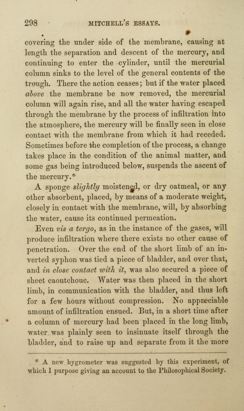 covering the under side of tlie membrane, causing at length the separation and descent of the mercury, and continuing to enter the cylinder, until the mercurial column sinks to the level of the general contents of the trough. There the action ceases; but if the water placed above the membrane be now removed, the mercurial column will again rise, and all the water having escaped through the membrane by the process of infiltration into the atmosphere, the mercury will be finally seen in close contact with the membrane from which it had receded. Sometimes before the completion of the process, a change takes place in the condition of the animal matter, and some gas being introduced below, suspends the ascent of the mercury.* A sponge slightly moistenad, or dry oatmeal, or any other absorbent, placed, by means of a moderate weight, closely in contact with the membrane, will, by absorbing the water, cause its continued permeation. Even vis a tergo^ as in the instance of the gases, will produce infiltration where there exists no other cause of penetration. Over the end of the short limb of an in- verted syphon was tied a piece of bladder, and over that, and in close contact with it, was also secured a piece of sheet caoutchouc. Water was then placed in the short limb, in communication with the bladder, and thus left for a few hours without compression. No appreciable amount of infiltration ensued. But, in a short time after a column of mercury had been placed in the long limb, water was plainly seen to insinuate itself through the bladder, and to raise up ^nd separate from it the more ^ A new hygrometer was suggested by tliis experiment, of which I purpose giving an account to the Philosophical Society.