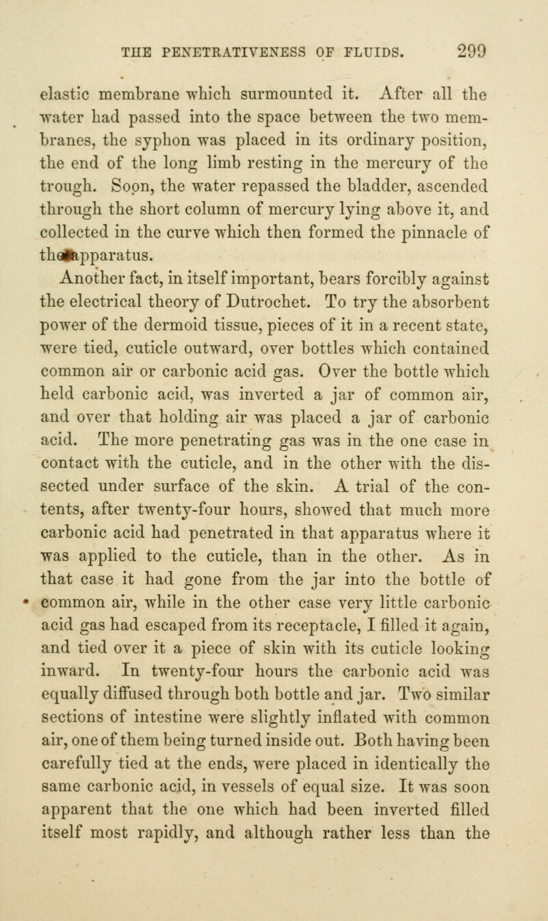 elastic membrane which surmounted it. After all the water had passed into the space betAveen the two mem- branes, the sjphon was placed in its ordinary position, the end of the long limb resting in the mercury of the trough. Soon, the water repassed the bladder, ascended through the short column of mercury lying above it, and collected in the curve which then formed the pinnacle of theifepparatus. Another fact, in itself important, bears forcibly against the electrical theory of Dutrochet. To try the absorbent power of the dermoid tissue, pieces of it in a recent state, were tied, cuticle outward, over bottles which contained common air or carbonic acid gas. Over the bottle which held carbonic acid, was inverted a jar of common air, and over that holding air was placed a jar of carbonic acid. The more penetrating gas was in the one case in contact with the cuticle, and in the other with the dis- sected under surface of the skin. A trial of the con- tents, after twenty-four hours, showed that much more carbonic acid had penetrated in that apparatus where it was applied to the cuticle, than in the other. As in that case it had gone from the jar into the bottle of common air, while in the other case very little carbonic acid gas had escaped from its receptacle, I filled it again, and tied over it a piece of skin with its cuticle looking inward. In twenty-four hours the carbonic acid was equally dififused through both bottle and jar. Two similar sections of intestine were slightly inflated with common air, one of them being turned inside out. Both having been carefully tied at the ends, were placed in identically the same carbonic acid, in vessels of equal size. It was soon apparent that the one which had been inverted filled itself most rapidly, and although rather less than the