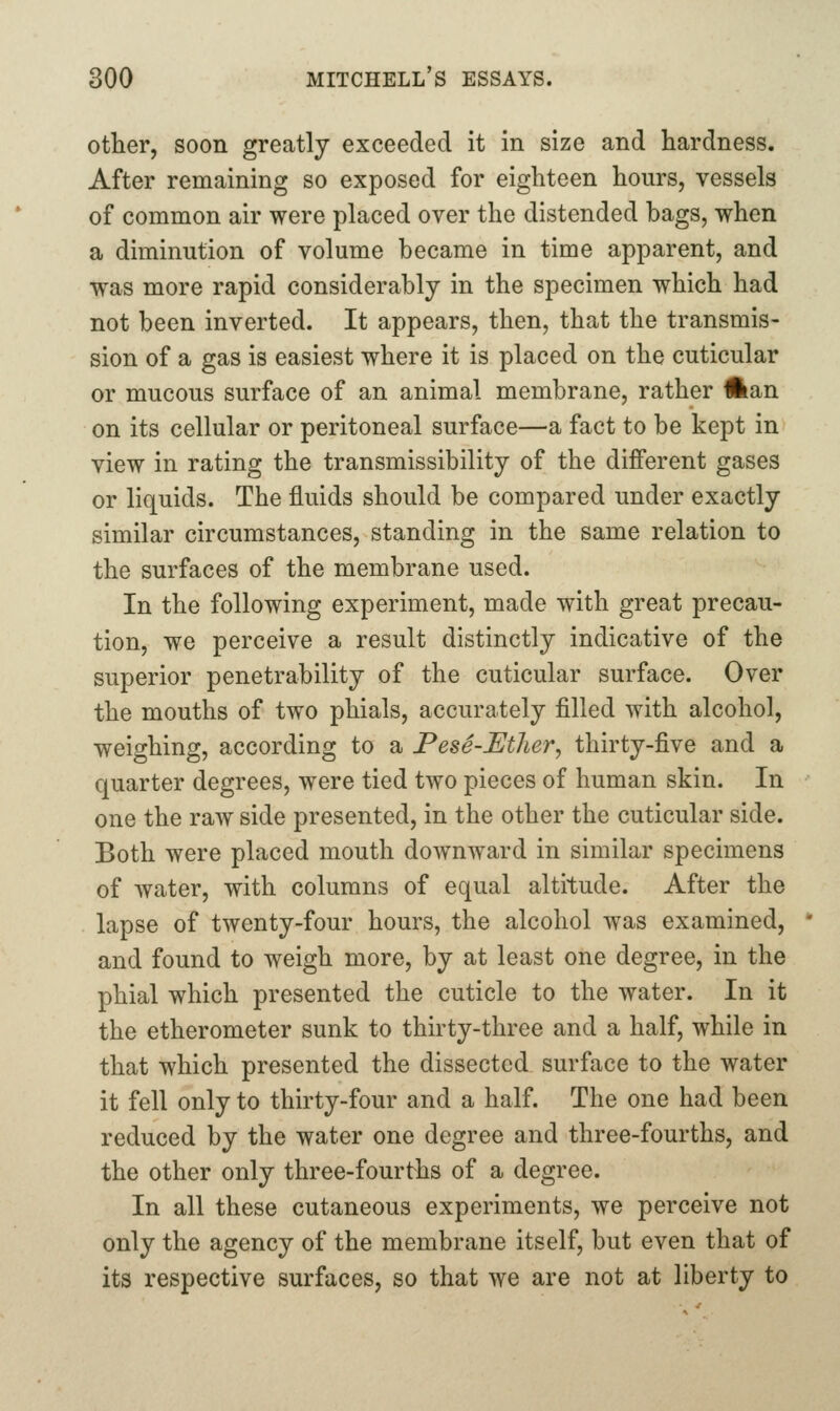other, soon greatly exceeded it in size and hardness. After remaining so exposed for eighteen hours, vessels of common air were placed over the distended bags, when a diminution of volume became in time apparent, and was more rapid considerably in the specimen which had not been inverted. It appears, then, that the transmis- sion of a gas is easiest where it is placed on the cuticular or mucous surface of an animal membrane, rather #ian on its cellular or peritoneal surface—a fact to be kept in view in rating the transmissibility of the different gases or liquids. The fluids should be compared under exactly similar circumstances, standing in the same relation to the surfaces of the membrane used. In the following experiment, made with great precau- tion, we perceive a result distinctly indicative of the superior penetrability of the cuticular surface. Over the mouths of two phials, accurately filled with alcohol, weighing, according to a PesS-Uther, thirty-five and a quarter degrees, were tied two pieces of human skin. In one the raw side presented, in the other the cuticular side. Both were placed mouth downward in similar specimens of Avater, with columns of equal altitude. After the lapse of twenty-four hours, the alcohol was examined, and found to weigh more, by at least one degree, in the phial which presented the cuticle to the water. In it the etherometer sunk to thirty-three and a half, while in that which presented the dissected surface to the water it fell only to thirty-four and a half. The one had been reduced by the water one degree and three-fourths, and the other only three-fourths of a degree. In all these cutaneous experiments, we perceive not only the agency of the membrane itself, but even that of its respective surfaces, so that we are not at liberty to