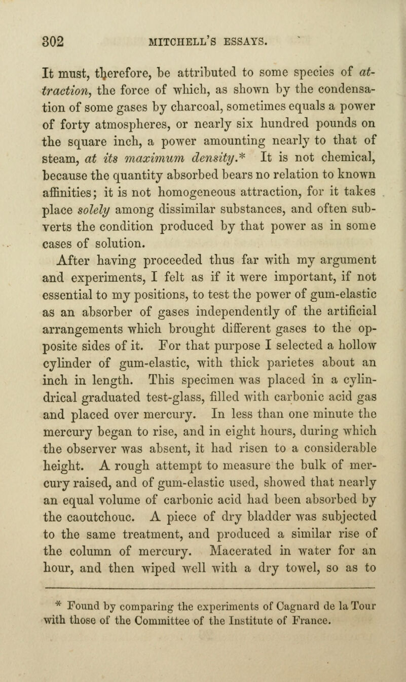It must, therefore, be attributed to some species of at- traction, tbe force of which, as shown by the condensa- tion of some gases by charcoal, sometimes equals a power of forty atmospheres, or nearly six hundred pounds on the square inch, a power amounting nearly to that of steam, at its maximum density.^ It is not chemical, because the quantity absorbed bears no relation to known affinities; it is not homogeneous attraction, for it takes place solely among dissimilar substances, and often sub- verts the condition produced by that power as in some cases of solution. After having proceeded thus far with my argument and experiments, I felt as if it were important, if not essential to my positions, to test the power of gum-elastic as an absorber of gases independently of the artificial arrangements which brought different gases to the op- posite sides of it. Tor that purpose I selected a hollow cylinder of gum-elastic, with thick parietes about an inch in length. This specimen was placed in a cylin- drical graduated test-glass, filled with carbonic acid gas and placed over mercury. In less than one minute the mercury began to rise, and in eight hours, during which the observer was absent, it had risen to a considerable height. A rough attempt to measure the bulk of mer- cury raised, and of gum-elastic used, showed that nearly an equal volume of carbonic acid had been absorbed by the caoutchouc. A piece of dry bladder was subjected to the same treatment, and produced a similar rise of the column of mercury. Macerated in water for an hour, and then wiped w^ll with a dry towel, so as to * Found by comparing the experiments of Cagnard de la Tour with those of the Committee of the Institute of France.