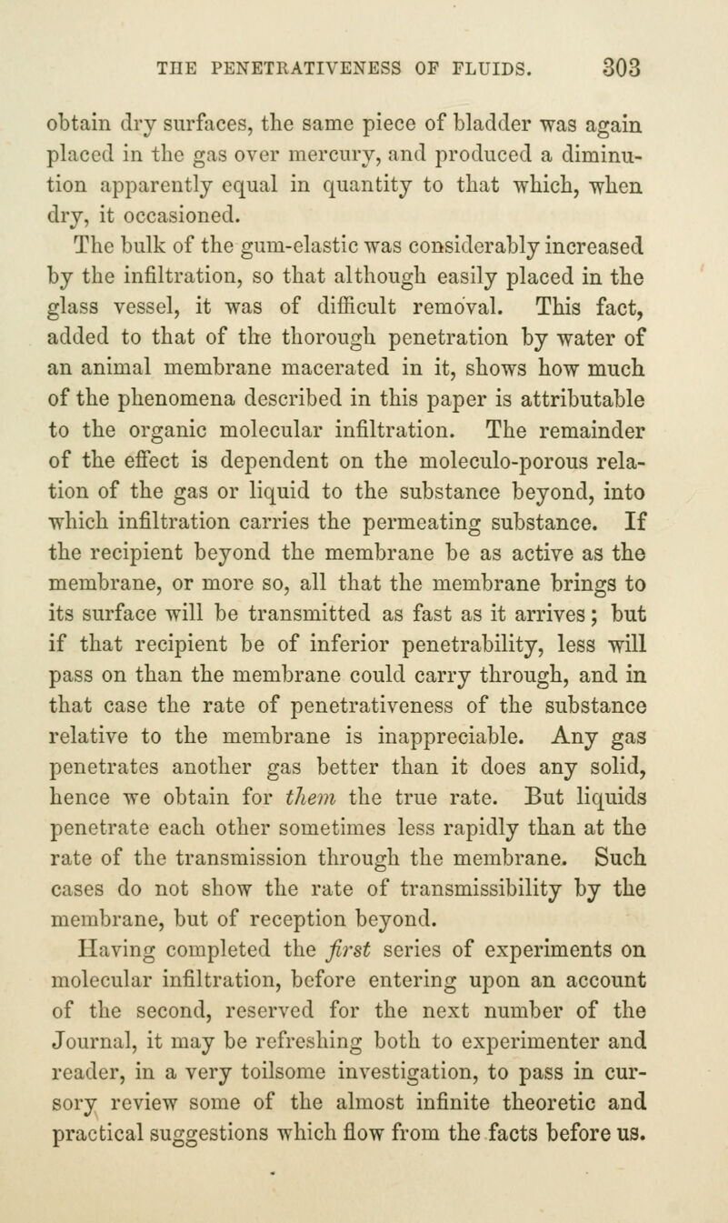obtain dry surfaces, the same piece of bladder was again placed in the gas over mercury, and produced a diminu- tion apparently equal in quantity to that which, whea dry, it occasioned. The bulk of the gum-elastic was considerably increased by the infiltration, so that although easily placed in the glass vessel, it was of difficult removal. This fact, added to that of the thorough penetration by water of an animal membrane macerated in it, shows how much of the phenomena described in this paper is attributable to the organic molecular infiltration. The remainder of the efiect is dependent on the moleculo-porous rela- tion of the gas or liquid to the substance beyond, into which infiltration carries the permeating substance. If the recipient beyond the membrane be as active as the membrane, or more so, all that the membrane brings to its surface will be transmitted as fast as it arrives; but if that recipient be of inferior penetrability, less will pass on than the membrane could carry through, and in that case the rate of penetrativeness of the substance relative to the membrane is inappreciable. Any gas penetrates another gas better than it does any solid, hence we obtain for them the true rate. But liquids penetrate each other sometimes less rapidly than at the rate of the transmission through the membrane. Such cases do not show the rate of transmissibility by the membrane, but of reception beyond. Having completed the first series of experiments on molecular infiltration, before entering upon an account of the second, reserved for the next number of the Journal, it may be refreshing both to experimenter and reader, in a very toilsome investigation, to pass in cur- sory review some of the almost infinite theoretic and practical suggestions which flow from the facts before us.